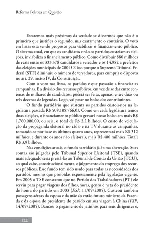 122
Reforma Política em Questão
Estaremos mais próximos da verdade se dissermos que não é o
primeiro que justifica o segundo, mas exatamente o contrário. O voto
em listas está sendo proposto para viabilizar o financiamento público.
O sistema atual, em que os candidatos e não os partidos custeiam as elei-
ções, inviabiliza o financiamento público. Como distribuir 880 milhões
de reais entre os 333.378 candidatos a vereador e os 14.982 a prefeitos
das eleições municipais de 2004? E isso porque o Supremo Tribunal Fe-
deral (STF) diminuiu o número de vereadores, para cumprir o disposto
no art. 29, inciso IV, da Constituição.
Com o voto nas listas, os partidos é que passarão a financiar as
campanhas. E a divisão dos recursos públicos, em vez de se dar entre cen-
tenas de milhares de candidatos, poderá ser feita, apenas, entre duas ou
três dezenas de legendas. Logo, vai pesar no bolso dos contribuintes.
O fundo partidário que sustenta os partidos custou-nos na le-
gislatura passada R$ 508.108.766,03. Como em cada legislatura temos
duas eleições, o financiamento público gravará nosso bolso em mais R$
1.760.000,00, ou seja, o total de R$ 2,2 bilhões. O custo de veicula-
ção da propaganda eleitoral no rádio e na TV durante as campanhas,
tomando-se por base os últimos quatro anos, representará mais R$ 312
milhões, e durante os anos não eleitorais, mais R$ 400 milhões. Total:
R$ 3,9 bilhões.
Nas condições atuais, o fundo partidário já é uma aberração. Suas
contas são julgadas pelo Tribunal Superior Eleitoral (TSE), quando
mais adequado seria prestá-las ao Tribunal de Contas da União (TCU),
ao qual cabe, constitucionalmente, o julgamento do emprego dos recur-
sos públicos. Esse fundo tem sido usado para todas as necessidades dos
partidos, mesmo que proibidas expressamente pela legislação vigente.
Em 2005 o TSE constatou que no Partido dos Trabalhadores (PT) ele
serviu para pagar viagens dos filhos, noras, genro e neta do presidente
de honra do partido em 2003 (ESP, 11/09/2005). Custeou também
passagens aéreas da esposa e da mãe do então futuro ministro da Fazen-
da e da esposa do presidente do partido em sua viagem à China (FSP,
14/09/2005). Bancou o pagamento de jatinhos para seus dirigentes e,
 