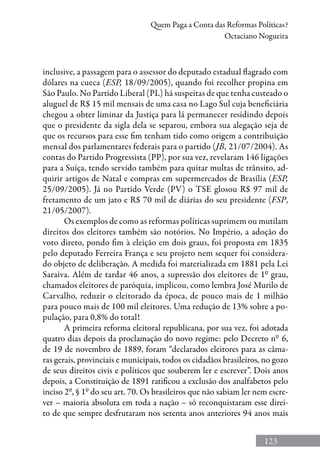123
Quem Paga a Conta das Reformas Políticas?
Octaciano Nogueira
inclusive, a passagem para o assessor do deputado estadual flagrado com
dólares na cueca (ESP, 18/09/2005), quando foi recolher propina em
São Paulo. No Partido Liberal (PL) há suspeitas de que tenha custeado o
aluguel de R$ 15 mil mensais de uma casa no Lago Sul cuja beneficiária
chegou a obter liminar da Justiça para lá permanecer residindo depois
que o presidente da sigla dela se separou, embora sua alegação seja de
que os recursos para esse fim tenham tido como origem a contribuição
mensal dos parlamentares federais para o partido (JB, 21/07/2004). As
contas do Partido Progressista (PP), por sua vez, revelaram 146 ligações
para a Suíça, tendo servido também para quitar multas de trânsito, ad-
quirir artigos de Natal e compras em supermercados de Brasília (ESP,
25/09/2005). Já no Partido Verde (PV) o TSE glosou R$ 97 mil de
fretamento de um jato e R$ 70 mil de diárias do seu presidente (FSP,
21/05/2007).
Os exemplos de como as reformas políticas suprimem ou mutilam
direitos dos eleitores também são notórios. No Império, a adoção do
voto direto, pondo fim à eleição em dois graus, foi proposta em 1835
pelo deputado Ferreira França e seu projeto nem sequer foi considera-
do objeto de deliberação. A medida foi materializada em 1881 pela Lei
Saraiva. Além de tardar 46 anos, a supressão dos eleitores de 1º grau,
chamados eleitores de paróquia, implicou, como lembra José Murilo de
Carvalho, reduzir o eleitorado da época, de pouco mais de 1 milhão
para pouco mais de 100 mil eleitores. Uma redução de 13% sobre a po-
pulação, para 0,8% do total!
A primeira reforma eleitoral republicana, por sua vez, foi adotada
quatro dias depois da proclamação do novo regime: pelo Decreto nº 6,
de 19 de novembro de 1889, foram “declarados eleitores para as câma-
ras gerais, provinciais e municipais, todos os cidadãos brasileiros, no gozo
de seus direitos civis e políticos que souberem ler e escrever”. Dois anos
depois, a Constituição de 1891 ratificou a exclusão dos analfabetos pelo
inciso 2º, § 1º do seu art. 70. Os brasileiros que não sabiam ler nem escre-
ver – maioria absoluta em toda a nação – só reconquistaram esse direi-
to de que sempre desfrutaram nos setenta anos anteriores 94 anos mais
 