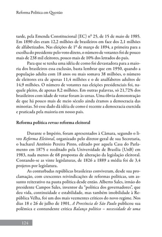 124
Reforma Política em Questão
tarde, pela Emenda Constitucional (EC) nº 25, de 15 de maio de 1985.
Em 1890 eles eram 12,2 milhões de brasileiros em face dos 2,1 milhões
de alfabetizados. Nas eleições de 1º de março de 1894, a primeira para a
escolha do presidente pelo voto direto, o número de votantes foi de pouco
mais de 238 mil eleitores, pouco mais de 10% dos letrados do país.
Para que se tenha uma idéia de como foi devastadora para a maio-
ria dos brasileiros essa exclusão, basta lembrar que em 1950, quando a
população adulta com 18 anos ou mais somava 38 milhões, o número
de eleitores era de apenas 11,4 milhões e o de analfabetos adultos de
14,9 milhões. O número de votantes nas eleições presidenciais foi, na-
quele pleito, de apenas 8,2 milhões. Em outras palavras, só 21,72% dos
brasileiros com idade de votar foram às urnas. Uma óbvia demonstração
de que há pouco mais de meio século ainda éramos a democracia das
minorias. Só esse dado dá idéia de como é recente a democracia exercida
e praticada pela maioria em nosso país.
Reforma política versus reforma eleitoral
Durante o Império, foram apresentados à Câmara, segundo o li-
vro Reforma Eleitoral, organizado pelo diretor-geral de sua Secretaria,
o bacharel Antônio Pereira Pinto, editado por aquela Casa do Parla-
mento em 1875 e reeditado pela Universidade de Brasília (UnB) em
1983, nada menos de 68 propostas de alteração da legislação eleitoral.
Contando-se as vinte legislaturas, de 1826 a 1889 a média foi de 3,4
projetos por legislatura.
As conturbadas repúblicas brasileiras conviveram, desde sua pro-
clamação, com crescentes reivindicações de reformas políticas, um as-
sunto reiterativo na pauta política desde então. Alberto Sales, irmão do
presidente Campos Sales, inventor da “política dos governadores”, que
deu vida, continuidade e estabilidade, mas também imobilidade à Re-
pública Velha, foi um dos mais veementes críticos do novo regime. Nos
dias 18 e 26 de julho de 1901, A Província de São Paulo publicou sua
polêmica e contundente crítica Balanço político – necessidade de uma
 