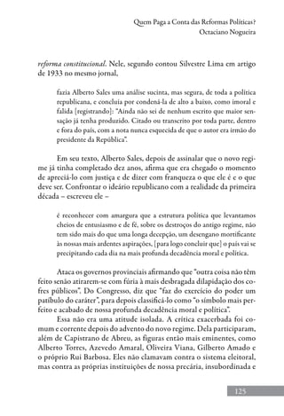 125
Quem Paga a Conta das Reformas Políticas?
Octaciano Nogueira
reforma constitucional. Nele, segundo contou Silvestre Lima em artigo
de 1933 no mesmo jornal,
fazia Alberto Sales uma análise sucinta, mas segura, de toda a política
republicana, e concluía por condená-la de alto a baixo, como imoral e
falida [registrando]: “Ainda não sei de nenhum escrito que maior sen-
sação já tenha produzido. Citado ou transcrito por toda parte, dentro
e fora do país, com a nota nunca esquecida de que o autor era irmão do
presidente da República”.
Em seu texto, Alberto Sales, depois de assinalar que o novo regi-
me já tinha completado dez anos, afirma que era chegado o momento
de apreciá-lo com justiça e de dizer com franqueza o que ele é e o que
deve ser. Confrontar o ideário republicano com a realidade da primeira
década – escreveu ele –
é reconhecer com amargura que a estrutura política que levantamos
cheios de entusiasmo e de fé, sobre os destroços do antigo regime, não
tem sido mais do que uma longa decepção, um desengano mortificante
às nossas mais ardentes aspirações, [para logo concluir que] o país vai se
precipitando cada dia na mais profunda decadência moral e política.
Ataca os governos provinciais afirmando que “outra coisa não têm
feito senão atirarem-se com fúria à mais desbragada dilapidação dos co-
fres públicos”. Do Congresso, diz que “faz do exercício do poder um
patíbulo do caráter”, para depois classificá-lo como “o símbolo mais per-
feito e acabado de nossa profunda decadência moral e política”.
Essa não era uma atitude isolada. A crítica exacerbada foi co-
mum e corrente depois do advento do novo regime. Dela participaram,
além de Capistrano de Abreu, as figuras então mais eminentes, como
Alberto Torres, Azevedo Amaral, Oliveira Viana, Gilberto Amado e
o próprio Rui Barbosa. Eles não clamavam contra o sistema eleitoral,
mas contra as próprias instituições de nossa precária, insubordinada e
 