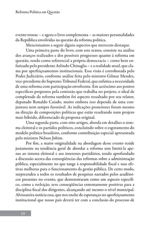 10
Reforma Política em Questão
evento trouxe – e agora o livro complementa – as maiores personalidades
da República envolvidas na questão da reforma política.
Mencionamos a seguir alguns aspectos que merecem destaque.
Uma primeira parte do livro, com sete textos, consiste na análise
dos avanços realizados e dos possíveis progressos quanto à reforma em
questão, tendo como referencial a própria democracia – como bem en-
fatizado pelo presidente Arlindo Chinaglia – e a realidade atual, que cla-
ma por aperfeiçoamentos institucionais. Essa visão é corroborada pelo
Poder Judiciário, conforme análise feita pelo ministro Gilmar Mendes,
vice-presidente do Supremo Tribunal Federal, que enfatiza a necessidade
de uma reforma com participação envolvente. Em acréscimo aos pontos
específicos propostos pela comissão que trabalha no projeto, o ideal de
completude da reforma também foi aspecto ressaltado por seu relator,
deputado Ronaldo Caiado, muito embora isso dependa de uma con-
juntura nem sempre favorável. As indicações posteriores foram mesmo
na direção de composições políticas que estão resultando num projeto
mais híbrido, diferenciado da proposta original.
Uma segunda parte, com oito artigos, aborda em detalhes o siste-
ma eleitoral e os partidos políticos, concluindo sobre o esgotamento do
modelo político brasileiro, conforme contribuição especial apresentada
pelo ministro Nelson Jobim.
Por fim, a maior originalidade na abordagem desse evento reside
justamente na tendência geral de abordar a reforma sem limitá-la ape-
nas ao sistema eleitoral e aos interesses partidários, tendo aprofundado
a discussão acerca das conseqüências das reformas sobre a administração
pública, especialmente no que tange à responsabilidade fiscal e suas efe-
tivas melhoras para o funcionamento da gestão pública. De certo modo,
surpreendeu a todos os resultados de pesquisas narrados pelos acadêmi-
cos presentes no evento, que demonstraram como um aspecto específi-
co, como a reeleição, teve conseqüências extremamente positivas para a
disciplina fiscal dos dirigentes, alcançando até mesmo o nível municipal.
Alvissareira notícia essa, que nos enche de esperanças no aperfeiçoamento
institucional que nosso país deverá ter com a conclusão do processo de
 
