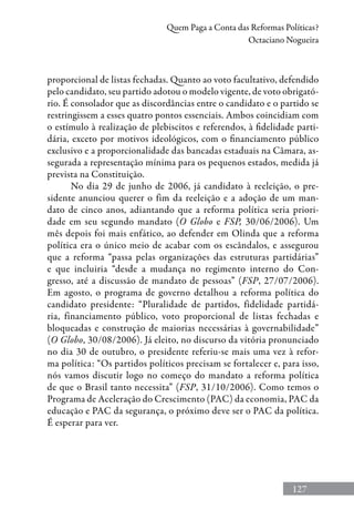 127
Quem Paga a Conta das Reformas Políticas?
Octaciano Nogueira
proporcional de listas fechadas. Quanto ao voto facultativo, defendido
pelo candidato, seu partido adotou o modelo vigente, de voto obrigató-
rio. É consolador que as discordâncias entre o candidato e o partido se
restringissem a esses quatro pontos essenciais. Ambos coincidiam com
o estímulo à realização de plebiscitos e referendos, à fidelidade parti-
dária, exceto por motivos ideológicos, com o financiamento público
exclusivo e a proporcionalidade das bancadas estaduais na Câmara, as-
segurada a representação mínima para os pequenos estados, medida já
prevista na Constituição.
No dia 29 de junho de 2006, já candidato à reeleição, o pre-
sidente anunciou querer o fim da reeleição e a adoção de um man-
dato de cinco anos, adiantando que a reforma política seria priori-
dade em seu segundo mandato (O Globo e FSP, 30/06/2006). Um
mês depois foi mais enfático, ao defender em Olinda que a reforma
política era o único meio de acabar com os escândalos, e assegurou
que a reforma “passa pelas organizações das estruturas partidárias”
e que incluiria “desde a mudança no regimento interno do Con-
gresso, até a discussão de mandato de pessoas” (FSP, 27/07/2006).
Em agosto, o programa de governo detalhou a reforma política do
candidato presidente: “Pluralidade de partidos, fidelidade partidá-
ria, financiamento público, voto proporcional de listas fechadas e
bloqueadas e construção de maiorias necessárias à governabilidade”
(O Globo, 30/08/2006). Já eleito, no discurso da vitória pronunciado
no dia 30 de outubro, o presidente referiu-se mais uma vez à refor-
ma política: “Os partidos políticos precisam se fortalecer e, para isso,
nós vamos discutir logo no começo do mandato a reforma política
de que o Brasil tanto necessita” (FSP, 31/10/2006). Como temos o
Programa de Aceleração do Crescimento (PAC) da economia, PAC da
educação e PAC da segurança, o próximo deve ser o PAC da política.
É esperar para ver.
 