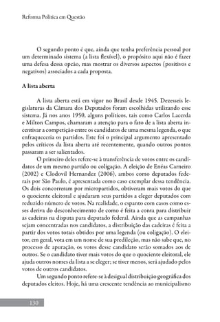 130
Reforma Política em Questão
O segundo ponto é que, ainda que tenha preferência pessoal por
um determinado sistema (a lista flexível), o propósito aqui não é fazer
uma defesa dessa opcão, mas mostrar os diversos aspectos (positivos e
negativos) associados a cada proposta.
A lista aberta
A lista aberta está em vigor no Brasil desde 1945. Dezesseis le-
gislaturas da Câmara dos Deputados foram escolhidas utilizando esse
sistema. Já nos anos 1950, alguns políticos, tais como Carlos Lacerda
e Milton Campos, chamaram a atenção para o fato de a lista aberta in-
centivar a competição entre os candidatos de uma mesma legenda, o que
enfraqueceria os partidos. Este foi o principal argumento apresentado
pelos críticos da lista aberta até recentemente, quando outros pontos
passaram a ser salientados.
O primeiro deles refere-se à transferência de votos entre os candi-
datos de um mesmo partido ou coligação. A eleição de Enéas Carneiro
(2002) e Clodovil Hernandez (2006), ambos como deputados fede-
rais por São Paulo, é apresentada como caso exemplar dessa tendência.
Os dois concorreram por micropartidos, obtiveram mais votos do que
o quociente eleitoral e ajudaram seus partidos a eleger deputados com
reduzido número de votos. Na realidade, o espanto com casos como es-
ses deriva do desconhecimento de como é feita a conta para distribuir
as cadeiras na disputa para deputado federal. Ainda que as campanhas
sejam concentradas nos candidatos, a distribuição das cadeiras é feita a
partir dos votos totais obtidos por uma legenda (ou coligação). O elei-
tor, em geral, vota em um nome de sua predileção, mas não sabe que, no
processo de apuração, os votos desse candidato serão somados aos de
outros. Se o candidato tiver mais votos do que o quociente eleitoral, ele
ajuda outros nomes da lista a se eleger; se tiver menos, será ajudado pelos
votos de outros candidatos.
Um segundo ponto refere-se à desigual distribuição geográfica dos
deputados eleitos. Hoje, há uma crescente tendência ao municipalismo
 