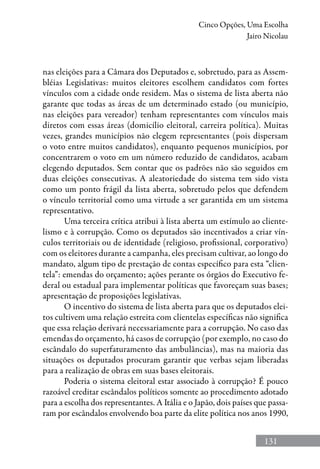 131
Cinco Opções, Uma Escolha
Jairo Nicolau
nas eleições para a Câmara dos Deputados e, sobretudo, para as Assem-
bléias Legislativas: muitos eleitores escolhem candidatos com fortes
vínculos com a cidade onde residem. Mas o sistema de lista aberta não
garante que todas as áreas de um determinado estado (ou município,
nas eleições para vereador) tenham representantes com vínculos mais
diretos com essas áreas (domicílio eleitoral, carreira política). Muitas
vezes, grandes municípios não elegem representantes (pois dispersam
o voto entre muitos candidatos), enquanto pequenos municípios, por
concentrarem o voto em um número reduzido de candidatos, acabam
elegendo deputados. Sem contar que os padrões não são seguidos em
duas eleições consecutivas. A aleatoriedade do sistema tem sido vista
como um ponto frágil da lista aberta, sobretudo pelos que defendem
o vínculo territorial como uma virtude a ser garantida em um sistema
representativo.
Uma terceira crítica atribui à lista aberta um estímulo ao cliente-
lismo e à corrupção. Como os deputados são incentivados a criar vín-
culos territoriais ou de identidade (religioso, profissional, corporativo)
com os eleitores durante a campanha, eles precisam cultivar, ao longo do
mandato, algum tipo de prestação de contas específico para esta “clien-
tela”: emendas do orçamento; ações perante os órgãos do Executivo fe-
deral ou estadual para implementar políticas que favoreçam suas bases;
apresentação de proposições legislativas.
O incentivo do sistema de lista aberta para que os deputados elei-
tos cultivem uma relação estreita com clientelas específicas não significa
que essa relação derivará necessariamente para a corrupção. No caso das
emendas do orçamento, há casos de corrupção (por exemplo, no caso do
escândalo do superfaturamento das ambulâncias), mas na maioria das
situações os deputados procuram garantir que verbas sejam liberadas
para a realização de obras em suas bases eleitorais.
Poderia o sistema eleitoral estar associado à corrupção? É pouco
razoável creditar escândalos políticos somente ao procedimento adotado
para a escolha dos representantes. A Itália e o Japão, dois países que passa-
ram por escândalos envolvendo boa parte da elite política nos anos 1990,
 