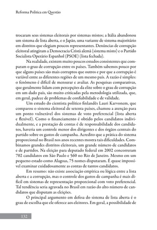 132
Reforma Política em Questão
trocaram seus sistemas eleitorais por sistemas mistos; a Itália abandonou
um sistema de lista aberta, e o Japão, uma variante de sistema majoritário
em distritos que elegiam poucos representantes. Denúncias de corrupção
eleitoral atingiram a Democracia Cristã alemã (sistema misto) e o Partido
Socialista Operário Espanhol (PSOE) (lista fechada).
Na realidade, existem muito poucos estudos consistentes que com-
param o grau de corrupção entre os países. Também sabemos pouco por
que alguns países são mais corruptos que outros e por que a corrupção é
variável entre as diferentes regiões de um mesmo país. A razão é simples:
o fenômeno é difícil de mensurar e avaliar. As pesquisas comparativas,
que geralmente lidam com percepções da elite sobre o grau de corrupção
em um dado país, são muito criticadas pela metodologia utilizada, que,
em geral, padece de problemas de confiabilidade e de validade.
Um estudo do cientista político finlandês Lauri Karvonem, que
comparou o sistema eleitoral de setenta países, chamou a atenção para
um ponto vulnerável dos sistemas de voto preferencial (lista aberta
e flexível). Como o financiamento é obtido pelos candidatos indivi­
dualmente, e a prestação de contas é de responsabilidade dos candida-
tos, haveria um controle menor dos dirigentes e dos órgãos centrais do
partido sobre os gastos de campanha. Acredito que a prática do sistema
proporcional no Brasil nos anos recentes mostra tais dificuldades. Com-
binamos grandes distritos eleitorais, um grande número de candidatos
e de partidos. Na eleição para deputado federal em 2002 concorreram
702 candidatos em São Paulo e 560 no Rio de Janeiro. Mesmo em um
pequeno estado como Alagoas, 75 nomes disputaram. É quase impossí-
vel examinar cuidadosamente as contas de tantos candidatos.
Em resumo: não existe associação empírica ou lógica entre a lista
aberta e a corrupção, mas o controle dos gastos de campanha é mais di-
fícil em sistemas de representação proporcional com voto preferencial.
Tal tendência seria agravada no Brasil em razão do alto número de can-
didatos que disputam as eleições.
O principal argumento em defesa do sistema de lista aberta é o
grau de escolha que ele oferece aos eleitores. Em geral, a possibilidade de
 