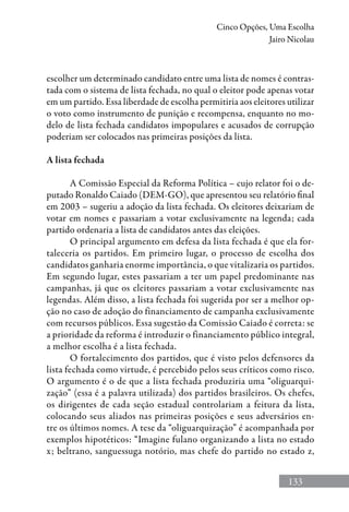 133
Cinco Opções, Uma Escolha
Jairo Nicolau
escolher um determinado candidato entre uma lista de nomes é contras-
tada com o sistema de lista fechada, no qual o eleitor pode apenas votar
em um partido. Essa liberdade de escolha permitiria aos eleitores utilizar
o voto como instrumento de punição e recompensa, enquanto no mo-
delo de lista fechada candidatos impopulares e acusados de corrupção
poderiam ser colocados nas primeiras posições da lista.
A lista fechada
A Comissão Especial da Reforma Política – cujo relator foi o de-
putado Ronaldo Caiado (DEM-GO), que apresentou seu relatório final
em 2003 – sugeriu a adoção da lista fechada. Os eleitores deixariam de
votar em nomes e passariam a votar exclusivamente na legenda; cada
partido ordenaria a lista de candidatos antes das eleições.
O principal argumento em defesa da lista fechada é que ela for-
taleceria os partidos. Em primeiro lugar, o processo de escolha dos
candidatos ganharia enorme importância, o que vitalizaria os partidos.
Em segundo lugar, estes passariam a ter um papel predominante nas
campanhas, já que os eleitores passariam a votar exclusivamente nas
legendas. Além disso, a lista fechada foi sugerida por ser a melhor op-
ção no caso de adoção do financiamento de campanha exclusivamente
com recursos públicos. Essa sugestão da Comissão Caiado é correta: se
a prioridade da reforma é introduzir o financiamento público integral,
a melhor escolha é a lista fechada.
O fortalecimento dos partidos, que é visto pelos defensores da
lista fechada como virtude, é percebido pelos seus críticos como risco.
O argumento é o de que a lista fechada produziria uma “oliguarqui-
zação” (essa é a palavra utilizada) dos partidos brasileiros. Os chefes,
os dirigentes de cada seção estadual controlariam a feitura da lista,
colocando seus aliados nas primeiras posições e seus adversários en-
tre os últimos nomes. A tese da “oliguarquização” é acompanhada por
exemplos hipotéticos: “Imagine fulano organizando a lista no estado
x; beltrano, sanguessuga notório, mas chefe do partido no estado z,
 