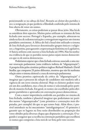 134
Reforma Política em Questão
posicionando-se na cabeça da lista”. Restaria ao eleitor dos partidos x
ou z a resignação, já que perderia a liberdade conferida pelo sistema de
lista aberta de votar em nomes.
Obviamente, as coisas poderiam se passar desse jeito. Mas há de
se considerar dois aspectos. Muitos países utilizam os sistemas de lista
fechada com sucesso. Portugal e Espanha, por exemplo, adotaram-na
ainda na fase de redemocratização e conseguiram organizar um sistema
partidário consistente. A África do Sul e Israel têm utilizado o sistema
de lista fechada para favorecer determinados grupos étnicos e religio-
sos; a Argentina, para garantir a representação feminina no Legislativo.
A Suécia utilizou com sucesso a lista fechada até 1994. Não há nenhu-
ma evidência de que os partidos nesses países sejam menos democráti-
cos que os de outras democracias.
Poderíamos esperar que a lista fechada estivesse associada a uma me-
nor renovação parlamentar (uma evidência indireta de “oligarquização”).
A pesquisa feita pelos cientistas políticos ingleses Richard Matland e David
Studlar, que comparou 25 países diferentes, mostrou que não há nenhuma
relação entre o sistema eleitoral e a taxa de renovação parlamentar.
Outra premissa equivocada da crítica da “oliguarquização” é
imaginar que o processo de seleção de candidatos não mudaria sob a
vigência de um novo sistema eleitoral. Hoje os eleitores podem votar
em um dos candidatos, mas a lista de nomes é selecionada pelos parti-
dos de maneira fechada. Em geral, os nomes são escolhidos pelos diri-
gentes partidários e aprovados em convenções pouco democráticas.
Com a maior importância conferida aos partidos no sistema de
lista fechada, também é plausível imaginar que poderíamos ter parti-
dos menos “oliguarquizados” (com primárias e convenções mais dis-
putadas, por exemplo) do que os que temos hoje. Além disso, é pos-
sível introduzir na lei mecanismos “antioliguárquicos”. O primeiro é
garantir que os lugares na lista serão distribuídos na proporção dos
votos obtidos pelas diversas chapas que disputarão a convenção. O se-
gundo é assegurar que a escolha na convenção partidária que escolherá
os nomes que comporão a lista terá de ser feita pelo voto secreto.
 