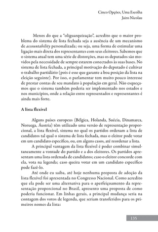 135
Cinco Opções, Uma Escolha
Jairo Nicolau
Menos do que a “oliguarquização”, acredito que o maior pro-
blema do sistema de lista fechada seja a ausência de um mecanismo
de accountability personalizada; ou seja, uma forma de estimular uma
ligação mais direta dos representantes com seus eleitores. Sabemos que
o sistema atual tem uma série de distorções, mas os deputados são mo-
vidos pela necessidade de sempre estarem conectados às suas bases. No
sistema de lista fechada, a principal motivação do deputado é cultivar
o trabalho partidário (pois é esse que garante a boa posição da lista na
eleição seguinte). Por isso, o parlamentar tem muito pouco interesse
de prestar contas de seu mandato à população em geral. Não esqueça-
mos que o sistema também poderia ser implementado nos estados e
nos municípios, onde a relação entre representados e representantes é
ainda mais forte.
A lista flexível
Alguns países europeus (Bélgica, Holanda, Suécia, Dinamarca,
Noruega, Áustria) têm utilizado uma versão de representação propor-
cional, a lista flexível, sistema no qual os partidos ordenam a lista de
candidatos tal qual o sistema de lista fechada, mas o eleitor pode votar
em um candidato específico, ou, em alguns casos, até reordenar a lista.
A principal vantagem da lista flexível é poder combinar simul-
taneamente a vontade do partido e a dos eleitores. Os partidos apre-
sentam uma lista ordenada de candidatos; caso o eleitor concorde com
ela, vota na legenda; caso queira votar em um candidato específico
pode fazê-lo.
Até onde eu saiba, até hoje nenhuma proposta de adoção da
lista flexível foi apresentada no Congresso Nacional. Como acredito
que ela pode ser uma alternativa para o aperfeiçoamento da repre-
sentação proporcional no Brasil, apresento uma proposta de como
poderia funcionar. Em linhas gerais, a principal mudança seria na
contagem dos votos de legenda, que seriam transferidos para os pri-
meiros nomes da lista:
 