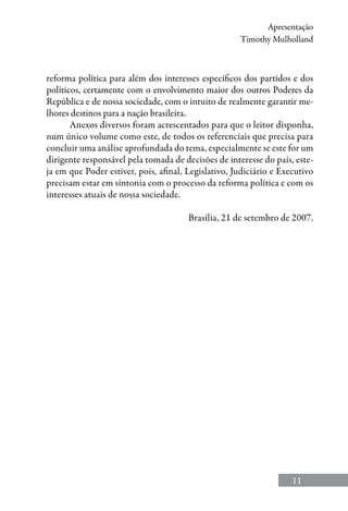 11
Apresentação
Timothy Mulholland
reforma política para além dos interesses específicos dos partidos e dos
políticos, certamente com o envolvimento maior dos outros Poderes da
República e de nossa sociedade, com o intuito de realmente garantir me-
lhores destinos para a nação brasileira.
Anexos diversos foram acrescentados para que o leitor disponha,
num único volume como este, de todos os referenciais que precisa para
concluir uma análise aprofundada do tema, especialmente se este for um
dirigente responsável pela tomada de decisões de interesse do país, este-
ja em que Poder estiver, pois, afinal, Legislativo, Judiciário e Executivo
precisam estar em sintonia com o processo da reforma política e com os
interesses atuais de nossa sociedade.
Brasília, 21 de setembro de 2007.
 