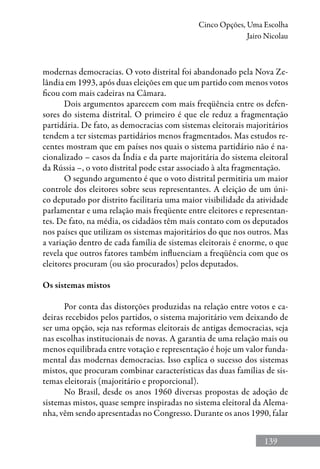 139
Cinco Opções, Uma Escolha
Jairo Nicolau
modernas democracias. O voto distrital foi abandonado pela Nova Ze-
lândia em 1993, após duas eleições em que um partido com menos votos
ficou com mais cadeiras na Câmara.
Dois argumentos aparecem com mais freqüência entre os defen-
sores do sistema distrital. O primeiro é que ele reduz a fragmentação
partidária. De fato, as democracias com sistemas eleitorais majoritários
tendem a ter sistemas partidários menos fragmentados. Mas estudos re-
centes mostram que em países nos quais o sistema partidário não é na-
cionalizado – casos da Índia e da parte majoritária do sistema eleitoral
da Rússia –, o voto distrital pode estar associado à alta fragmentação.
O segundo argumento é que o voto distrital permitiria um maior
controle dos eleitores sobre seus representantes. A eleição de um úni-
co deputado por distrito facilitaria uma maior visibilidade da atividade
parlamentar e uma relação mais freqüente entre eleitores e representan-
tes. De fato, na média, os cidadãos têm mais contato com os deputados
nos países que utilizam os sistemas majoritários do que nos outros. Mas
a variação dentro de cada família de sistemas eleitorais é enorme, o que
revela que outros fatores também influenciam a freqüência com que os
eleitores procuram (ou são procurados) pelos deputados.
Os sistemas mistos
Por conta das distorções produzidas na relação entre votos e ca-
deiras recebidos pelos partidos, o sistema majoritário vem deixando de
ser uma opção, seja nas reformas eleitorais de antigas democracias, seja
nas escolhas institucionais de novas. A garantia de uma relação mais ou
menos equilibrada entre votação e representação é hoje um valor funda-
mental das modernas democracias. Isso explica o sucesso dos sistemas
mistos, que procuram combinar características das duas famílias de sis-
temas eleitorais (majoritário e proporcional).
No Brasil, desde os anos 1960 diversas propostas de adoção de
sistemas mistos, quase sempre inspiradas no sistema eleitoral da Alema-
nha, vêm sendo apresentadas no Congresso. Durante os anos 1990, falar
 