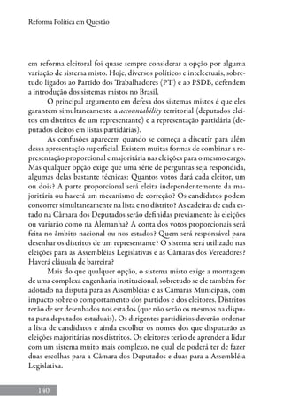 140
Reforma Política em Questão
em reforma eleitoral foi quase sempre considerar a opção por alguma
variação de sistema misto. Hoje, diversos políticos e intelectuais, sobre-
tudo ligados ao Partido dos Trabalhadores (PT) e ao PSDB, defendem
a introdução dos sistemas mistos no Brasil.
O principal argumento em defesa dos sistemas mistos é que eles
garantem simultaneamente a accountability territorial (deputados elei-
tos em distritos de um representante) e a representação partidária (de-
putados eleitos em listas partidárias).
As confusões aparecem quando se começa a discutir para além
dessa apresentação superficial. Existem muitas formas de combinar a re-
presentação proporcional e majoritária nas eleições para o mesmo cargo.
Mas qualquer opção exige que uma série de perguntas seja respondida,
algumas delas bastante técnicas: Quantos votos dará cada eleitor, um
ou dois? A parte proporcional será eleita independentemente da ma-
joritária ou haverá um mecanismo de correção? Os candidatos podem
concorrer simultaneamente na lista e no distrito? As cadeiras de cada es-
tado na Câmara dos Deputados serão definidas previamente às eleições
ou variarão como na Alemanha? A conta dos votos proporcionais será
feita no âmbito nacional ou nos estados? Quem será responsável para
desenhar os distritos de um representante? O sistema será utilizado nas
eleições para as Assembléias Legislativas e as Câmaras dos Vereadores?
Haverá cláusula de barreira?
Mais do que qualquer opção, o sistema misto exige a montagem
de uma complexa engenharia institucional, sobretudo se ele também for
adotado na disputa para as Assembléias e as Câmaras Municipais, com
impacto sobre o comportamento dos partidos e dos eleitores. Distritos
terão de ser desenhados nos estados (que não serão os mesmos na dispu-
ta para deputados estaduais). Os dirigentes partidários deverão ordenar
a lista de candidatos e ainda escolher os nomes dos que disputarão as
eleições majoritárias nos distritos. Os eleitores terão de aprender a lidar
com um sistema muito mais complexo, no qual ele poderá ter de fazer
duas escolhas para a Câmara dos Deputados e duas para a Assembléia
Legislativa.
 
