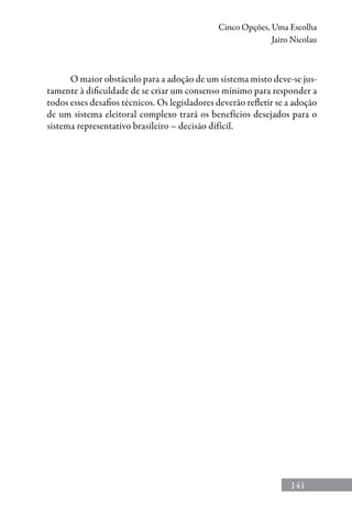141
Cinco Opções, Uma Escolha
Jairo Nicolau
O maior obstáculo para a adoção de um sistema misto deve-se jus-
tamente à dificuldade de se criar um consenso mínimo para responder a
todos esses desafios técnicos. Os legisladores deverão refletir se a adoção
de um sistema eleitoral complexo trará os benefícios desejados para o
sistema representativo brasileiro – decisão difícil.
 