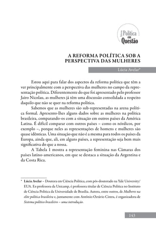 143
*	 Lúcia Avelar – Doutora em Ciência Política, com pós-doutorado na Yale University/
EUA. Ex-professora da Unicamp, é professora titular de Ciência Política no Instituto
de Ciência Política da Universidade de Brasília. Autora, entre outros, de Mulheres na
elite política brasileira e, juntamente com Antônio Octávio Cintra, é organizadora de
Sistema político brasileiro – uma introdução.
Lúcia Avelar*
Estou aqui para falar dos aspectos da reforma política que têm a
ver principalmente com a perspectiva das mulheres no campo da repre-
sentação política. Diferentemente do que foi apresentado pelo professor
Jairo Nicolau, as mulheres já têm uma discussão consolidada a respeito
daquilo que não se quer na reforma política.
Sabemos que as mulheres são sub-representadas na arena políti-
ca formal. Apresento-lhes alguns dados sobre as mulheres na política
brasileira, comparando-os com a situação em outros países da América
Latina. É difícil comparar com outros países – como os nórdicos, por
exemplo –, porque neles as representações de homens e mulheres são
quase idênticas. Uma situação que não é a mesma para todos os países da
Europa, ainda que, ali, em alguns países, a representação seja bem mais
significativa do que a nossa.
A Tabela 1 mostra a representação feminina nas Câmaras dos
países latino-americanos, em que se destaca a situação da Argentina e
da Costa Rica.
A Reforma política sob a
perspectiva das mulheres
 