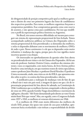 147
A Reforma Política sob a Perspectiva das Mulheres
Lúcia Avelar
de obrigatoriedade de posição competitiva pelo qual as mulheres garan-
tem o direito de estar nos primeiros lugares das listas de candidaturas
dos respectivos partidos. Para tanto, as mulheres argentinas forçaram o
compromisso partidário. Esse compromisso garantiu cotas com reserva
de assentos, e não apenas cotas para candidaturas. Foi isso que modifi-
cou o perfil da representação política feminina na Argentina.
No Brasil, nós temos enormes dificuldades até mesmo para conse-
guir um sistema de representação proporcional de lista fechada. Temos
acompanhado audiências públicas na Câmara dos Deputados sobre o
sistema proporcional de lista preordenada e as demandas das mulheres,
e nelas os deputados debatem com os movimentos de mulheres, ONGs
de todo o país. Nosso sentimento é o de que os deputados estão muito
refratários à mudança das regras, porque para eles isso significa maior
incerteza quanto à sua eleição.
Os interessados no aprofundamento da questão sobre lista aberta
ou preordenada devem visitar o site da Câmara dos Deputados. Ali há um
texto do professor Antônio Octávio Cintra, estudioso dos sistemas elei-
torais e meu co-organizador, com muita honra, do livro Sistema político
brasileiro: uma introdução, em que reunimos textos de vários especialistas,
como o professor Jairo Nicolau e o professor David Fleischer. O professor
Cintra recomenda, ainda, uma visita ao site do IDEA, que apresenta estu-
dos sobre os prós e os contras das listas preordenadas e abertas.
A justificativa para a realização de mudanças vem do fato de que
o Brasil não é mais um país rural, à imagem da época em que a lei de re-
presentação proporcional de lista aberta foi adotada, na Constituição de
1946. Lembremos que as mulheres haviam conquistado o direito político
de votar em 1932, quando Getúlio Vargas desmobilizou o movimento da
suffragettes, dizendo: “Ah! Estão demandando pelo direito ao voto? Então
muito bem! Pois que votem”. Mas, em seguida, com o Congresso fechado
entre 1937 e 1945, as mulheres só votaram efetivamente em 1946.
E as mulheres de 1946 eram muito diferentes das mulheres do
século XXI, porque elas quase não saíam de casa para trabalhar, apre-
sentavam baixa escolaridade e não tinham a responsabilidade de dividir
 