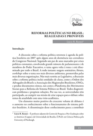 13
Reformas políticas no brasil:
realizadas e prováveis
Lúcio R. Rennó*
*	 Lúcio R. Rennó – é professor adjunto do Centro de Pesquisa e Pós-Graduação sobre
as Américas (Ceppac), da Universidade de Brasília. É Ph.D. em Ciência Política pela
University of Pittsburgh.
Introdução
A discussão sobre a reforma política retornou à agenda da polí-
tica brasileira em 2007 após alguns anos de dormência nos corredores
do Congresso Nacional. Seguindo um par de anos marcados por crises
políticas constantes, envolvendo grande número de parlamentares e de
membros do Poder Executivo, o tema agora volta à tona e está disse-
minado por todo o Brasil. A todo instante surgem seminários, fóruns,
workshops sobre o tema nos mais diversos ambientes, promovidos pelas
mais diversas organizações. Não mais restrita ao Legislativo, a discussão
sobre a reforma política inclui entidades de classe, como a Ordem dos
Advogados do Brasil e a Associação dos Magistrados Brasileiros, ONGs,
e produz documentos-síntese, tais como a Plataforma dos Movimentos
Sociais para a Reforma do Sistema Político no Brasil. Todos diagnosti-
cam problemas e propõem soluções. Por sua vez, as universidades têm
participado, ao cumprir sua missão de criar espaços para o debate sobre
temas da atualidade com uma visão acadêmica.
Um elemento muito positivo do crescente volume de debates é
o aumento no conhecimento sobre o funcionamento do sistema polí-
tico brasileiro. A disseminação desse conhecimento passa a contribuir
 