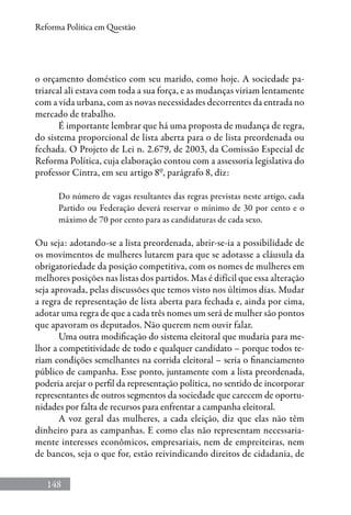 148
Reforma Política em Questão
o orçamento doméstico com seu marido, como hoje. A sociedade pa-
triarcal ali estava com toda a sua força, e as mudanças viriam lentamente
com a vida urbana, com as novas necessidades decorrentes da entrada no
mercado de trabalho.
É importante lembrar que há uma proposta de mudança de regra,
do sistema proporcional de lista aberta para o de lista preordenada ou
fechada. O Projeto de Lei n. 2.679, de 2003, da Comissão Especial de
Reforma Política, cuja elaboração contou com a assessoria legislativa do
professor Cintra, em seu artigo 8º, parágrafo 8, diz:
Do número de vagas resultantes das regras previstas neste artigo, cada
Partido ou Federação deverá reservar o mínimo de 30 por cento e o
máximo de 70 por cento para as candidaturas de cada sexo.
Ou seja: adotando-se a lista preordenada, abrir-se-ia a possibilidade de
os movimentos de mulheres lutarem para que se adotasse a cláusula da
obrigatoriedade da posição competitiva, com os nomes de mulheres em
melhores posições nas listas dos partidos. Mas é difícil que essa alteração
seja aprovada, pelas discussões que temos visto nos últimos dias. Mudar
a regra de representação de lista aberta para fechada e, ainda por cima,
adotar uma regra de que a cada três nomes um será de mulher são pontos
que apavoram os deputados. Não querem nem ouvir falar.
Uma outra modificação do sistema eleitoral que mudaria para me-
lhor a competitividade de todo e qualquer candidato – porque todos te-
riam condições semelhantes na corrida eleitoral – seria o financiamento
público de campanha. Esse ponto, juntamente com a lista preordenada,
poderia arejar o perfil da representação política, no sentido de incorporar
representantes de outros segmentos da sociedade que carecem de oportu-
nidades por falta de recursos para enfrentar a campanha eleitoral.
A voz geral das mulheres, a cada eleição, diz que elas não têm
dinheiro para as campanhas. E como elas não representam necessaria-
mente interesses econômicos, empresariais, nem de empreiteiras, nem
de bancos, seja o que for, estão reivindicando direitos de cidadania, de
 