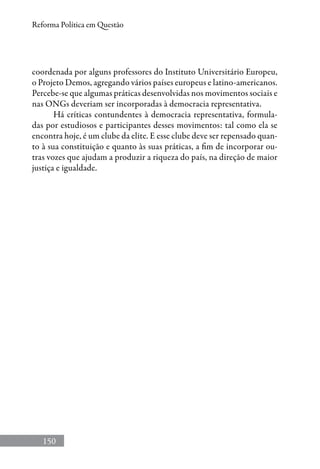 150
Reforma Política em Questão
coordenada por alguns professores do Instituto Universitário Europeu,
o Projeto Demos, agregando vários países europeus e latino-americanos.
Percebe-se que algumas práticas desenvolvidas nos movimentos sociais e
nas ONGs deveriam ser incorporadas à democracia representativa.
Há críticas contundentes à democracia representativa, formula-
das por estudiosos e participantes desses movimentos: tal como ela se
encontra hoje, é um clube da elite. E esse clube deve ser repensado quan-
to à sua constituição e quanto às suas práticas, a fim de incorporar ou-
tras vozes que ajudam a produzir a riqueza do país, na direção de maior
justiça e igualdade.
 