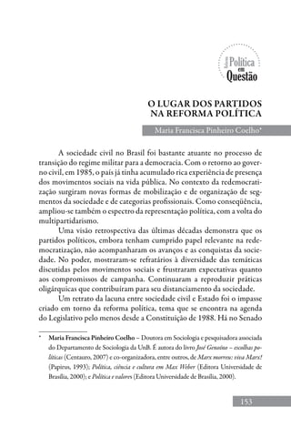 153
Maria Francisca Pinheiro Coelho*
O lugar dos partidos
na Reforma política
*	 Maria Francisca Pinheiro Coelho – Doutora em Sociologia e pesquisadora associada
do Departamento de Sociologia da UnB. É autora do livro José Genoíno – escolhas po-
líticas (Centauro, 2007) e co-organizadora, entre outros, de Marx morreu: viva Marx!
(Papirus, 1993); Política, ciência e cultura em Max Weber (Editora Universidade de
Brasília, 2000); e Política e valores (Editora Universidade de Brasília, 2000).
A sociedade civil no Brasil foi bastante atuante no processo de
transição do regime militar para a democracia. Com o retorno ao gover-
no civil, em 1985, o país já tinha acumulado rica experiência de presença
dos movimentos sociais na vida pública. No contexto da redemocrati-
zação surgiram novas formas de mobilização e de organização de seg-
mentos da sociedade e de categorias profissionais. Como conseqüência,
ampliou-se também o espectro da representação política, com a volta do
multipartidarismo.
Uma visão retrospectiva das últimas décadas demonstra que os
partidos políticos, embora tenham cumprido papel relevante na rede-
mocratização, não acompanharam os avanços e as conquistas da socie-
dade. No poder, mostraram-se refratários à diversidade das temáticas
discutidas pelos movimentos sociais e frustraram expectativas quanto
aos compromissos de campanha. Continuaram a reproduzir práticas
oligárquicas que contribuíram para seu distanciamento da sociedade.
Um retrato da lacuna entre sociedade civil e Estado foi o impasse
criado em torno da reforma política, tema que se encontra na agenda
do Legislativo pelo menos desde a Constituição de 1988. Há no Senado
 