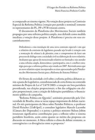 155
O Lugar dos Partidos na Reforma Política
Maria Francisca Pinheiro Coelho
se comparado ao sistema vigente. Na votação desse projeto na Comissão
Especial da Reforma Política (votação por partido e nominal) somente
os representantes do PL, PP e PTB votaram contra.
O documento da Plataforma dos Movimentos Sociais também
propugna por uma reforma política ampla, mas defende como medida
imediata a votação desse projeto. A Plataforma é precisa em seus en-
caminhamentos:
Defendemos a não-instalação de uma nova comissão especial e sim que
o relatório da comissão da legislatura passada seja levado à votação com
a nomeação de relator/a de plenário, com o compromisso de fazer um
processo de diálogo com a sociedade civil na elaboração de novo relatório.
Avaliamos que apesar do mencionado relatório ser limitado e não atender
a uma reforma ampla, democrática e participativa, esta é a melhor estra-
tégia para que a reforma política seja votada em 2007. Reivindicamos que
ao novo relatório sejam incorporados os eixos apresentados pela Platafor-
ma dos Movimentos Sociais para a Reforma do Sistema Político.1
Os fóruns da sociedade civil sobre a reforma política debatem as-
sim a pauta do Legislativo, consubstanciada de certa forma no conteúdo
mínimo do Projeto de Lei nº 2.679/2003: a votação em lista partidária
preordenada, nas eleições proporcionais; o fim das coligações em elei-
ções proporcionais, com a criação de federações partidárias; o financia-
mento público de campanha.
“Reforma Política em Questão”, seminário promovido pela Uni-
versidade de Brasília, situa-se nesse espaço importante do debate nacio-
nal. Os três participantes da Mesa sobre Partidos Políticos, o professor
David Fleischer (UnB-Ipol), o consultor legislativo Marcelo Lacombe
(Câmara dos Deputados) e o jurista e político ministro Nelson Jobim
trouxeram significativas contribuições para a reflexão sobre o sistema
partidário brasileiro, assim como quanto ao mérito das propostas em
discussão no momento. A Mesa refletiu o clima do debate existente, as
convergências e as divergências entre as propostas.2
 