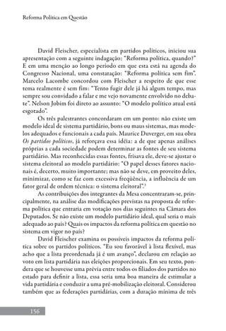 156
Reforma Política em Questão
David Fleischer, especialista em partidos políticos, iniciou sua
apresentação com a seguinte indagação: “Reforma política, quando?”
E em uma menção ao longo período em que esta está na agenda do
Congresso Nacional, uma constatação: “Reforma política sem fim”.
Marcelo Lacombe concordou com Fleischer a respeito de que esse
tema realmente é sem fim: “Tento fugir dele já há algum tempo, mas
sempre sou convidado a falar e me vejo novamente envolvido no deba-
te”. Nelson Jobim foi direto ao assunto: “O modelo político atual está
esgotado”.
Os três palestrantes concordaram em um ponto: não existe um
modelo ideal de sistema partidário, bons ou maus sistemas, mas mode-
los adequados e funcionais a cada país. Maurice Duverger, em sua obra
Os partidos políticos, já reforçava essa idéia: a de que apenas análises
próprias a cada sociedade podem determinar as fontes de seu sistema
partidário. Mas reconhecidas essas fontes, frisava ele, deve-se ajustar o
sistema eleitoral ao modelo partidário: “O papel desses fatores nacio-
nais é, decerto, muito importante; mas não se deve, em proveito deles,
minimizar, como se faz com excessiva freqüência, a influência de um
fator geral de ordem técnica: o sistema eleitoral”.3
As contribuições dos integrantes da Mesa concentraram-se, prin-
cipalmente, na análise das modificações previstas na proposta de refor-
ma política que entraria em votação nos dias seguintes na Câmara dos
Deputados. Se não existe um modelo partidário ideal, qual seria o mais
adequado ao país? Quais os impactos da reforma política em questão no
sistema em vigor no país?
David Fleischer examina os possíveis impactos da reforma polí-
tica sobre os partidos políticos. “Eu sou favorável à lista flexível, mas
acho que a lista preordenada já é um avanço”, declarou em relação ao
voto em lista partidária nas eleições proporcionais. Em seu texto, pon-
dera que se houvesse uma prévia entre todos os filiados dos partidos no
estado para definir a lista, essa seria uma boa maneira de estimular a
vida partidária e conduzir a uma pré-mobilização eleitoral. Considerou
também que as federações partidárias, com a duração mínima de três
 