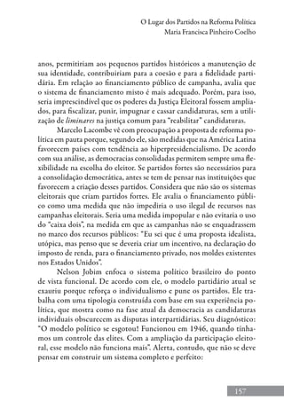 157
O Lugar dos Partidos na Reforma Política
Maria Francisca Pinheiro Coelho
anos, permitiriam aos pequenos partidos históricos a manutenção de
sua identidade, contribuiriam para a coesão e para a fidelidade parti-
dária. Em relação ao financiamento público de campanha, avalia que
o sistema de financiamento misto é mais adequado. Porém, para isso,
seria imprescindível que os poderes da Justiça Eleitoral fossem amplia-
dos, para fiscalizar, punir, impugnar e cassar candidaturas, sem a utili-
zação de liminares na justiça comum para “reabilitar” candidaturas.
Marcelo Lacombe vê com preocupação a proposta de reforma po-
lítica em pauta porque, segundo ele, são medidas que na América Latina
favorecem países com tendência ao hiperpresidencialismo. De acordo
com sua análise, as democracias consolidadas permitem sempre uma fle-
xibilidade na escolha do eleitor. Se partidos fortes são necessários para
a consolidação democrática, antes se tem de pensar nas instituições que
favorecem a criação desses partidos. Considera que não são os sistemas
eleitorais que criam partidos fortes. Ele avalia o financiamento públi-
co como uma medida que não impediria o uso ilegal de recursos nas
campanhas eleitorais. Seria uma medida impopular e não evitaria o uso
do “caixa dois”, na medida em que as campanhas não se enquadrassem
no marco dos recursos públicos: “Eu sei que é uma proposta idealista,
utópica, mas penso que se deveria criar um incentivo, na declaração do
imposto de renda, para o financiamento privado, nos moldes existentes
nos Estados Unidos”.
Nelson Jobim enfoca o sistema político brasileiro do ponto
de vista funcional. De acordo com ele, o modelo partidário atual se
exauriu porque reforça o individualismo e pune os partidos. Ele tra-
balha com uma tipologia construída com base em sua experiência po-
lítica, que mostra como na fase atual da democracia as candidaturas
individuais obscurecem as disputas interpartidárias. Seu diagnóstico:
“O modelo político se esgotou! Funcionou em 1946, quando tínha-
mos um controle das elites. Com a ampliação da participação eleito-
ral, esse modelo não funciona mais”. Alerta, contudo, que não se deve
pensar em construir um sistema completo e perfeito:
 