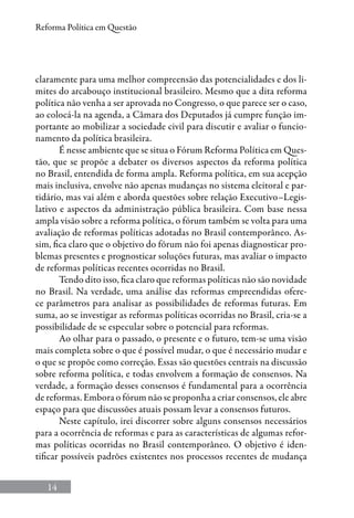 14
Reforma Política em Questão
claramente para uma melhor compreensão das potencialidades e dos li-
mites do arcabouço institucional brasileiro. Mesmo que a dita reforma
política não venha a ser aprovada no Congresso, o que parece ser o caso,
ao colocá-la na agenda, a Câmara dos Deputados já cumpre função im-
portante ao mobilizar a sociedade civil para discutir e avaliar o funcio-
namento da política brasileira.
É nesse ambiente que se situa o Fórum Reforma Política em Ques-
tão, que se propõe a debater os diversos aspectos da reforma política
no Brasil, entendida de forma ampla. Reforma política, em sua acepção
mais inclusiva, envolve não apenas mudanças no sistema eleitoral e par-
tidário, mas vai além e aborda questões sobre relação Executivo–Legis-
lativo e aspectos da administração pública brasileira. Com base nessa
ampla visão sobre a reforma política, o fórum também se volta para uma
avaliação de reformas políticas adotadas no Brasil contemporâneo. As-
sim, fica claro que o objetivo do fórum não foi apenas diagnosticar pro-
blemas presentes e prognosticar soluções futuras, mas avaliar o impacto
de reformas políticas recentes ocorridas no Brasil.
Tendo dito isso, fica claro que reformas políticas não são novidade
no Brasil. Na verdade, uma análise das reformas empreendidas ofere-
ce parâmetros para analisar as possibilidades de reformas futuras. Em
suma, ao se investigar as reformas políticas ocorridas no Brasil, cria-se a
possibilidade de se especular sobre o potencial para reformas.
Ao olhar para o passado, o presente e o futuro, tem-se uma visão
mais completa sobre o que é possível mudar, o que é necessário mudar e
o que se propõe como correção. Essas são questões centrais na discussão
sobre reforma política, e todas envolvem a formação de consensos. Na
verdade, a formação desses consensos é fundamental para a ocorrência
de reformas. Embora o fórum não se proponha a criar consensos, ele abre
espaço para que discussões atuais possam levar a consensos futuros.
Neste capítulo, irei discorrer sobre alguns consensos necessários
para a ocorrência de reformas e para as características de algumas refor-
mas políticas ocorridas no Brasil contemporâneo. O objetivo é iden-
tificar possíveis padrões existentes nos processos recentes de mudança
 