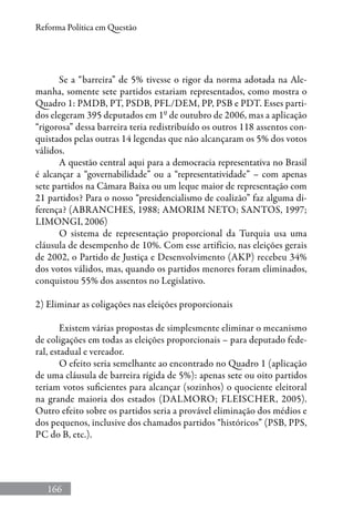 166
Reforma Política em Questão
Se a “barreira” de 5% tivesse o rigor da norma adotada na Ale-
manha, somente sete partidos estariam representados, como mostra o
Quadro 1: PMDB, PT, PSDB, PFL/DEM, PP, PSB e PDT. Esses parti-
dos elegeram 395 deputados em 1º de outubro de 2006, mas a aplicação
“rigorosa” dessa barreira teria redistribuído os outros 118 assentos con-
quistados pelas outras 14 legendas que não alcançaram os 5% dos votos
válidos.
A questão central aqui para a democracia representativa no Brasil
é alcançar a “governabilidade” ou a “representatividade” – com apenas
sete partidos na Câmara Baixa ou um leque maior de representação com
21 partidos? Para o nosso “presidencialismo de coalizão” faz alguma di-
ferença? (Abranches, 1988; Amorim Neto; Santos, 1997;
Limongi, 2006)
O sistema de representação proporcional da Turquia usa uma
cláusula de desempenho de 10%. Com esse artifício, nas eleições gerais
de 2002, o Partido de Justiça e Desenvolvimento (AKP) recebeu 34%
dos votos válidos, mas, quando os partidos menores foram eliminados,
conquistou 55% dos assentos no Legislativo.
2) Eliminar as coligações nas eleições proporcionais
Existem várias propostas de simplesmente eliminar o mecanismo
de coligações em todas as eleições proporcionais – para deputado fede-
ral, estadual e vereador.
O efeito seria semelhante ao encontrado no Quadro 1 (aplicação
de uma cláusula de barreira rígida de 5%): apenas sete ou oito partidos
teriam votos suficientes para alcançar (sozinhos) o quociente eleitoral
na grande maioria dos estados (Dalmoro; Fleischer, 2005).
Outro efeito sobre os partidos seria a provável eliminação dos médios e
dos pequenos, inclusive dos chamados partidos “históricos” (PSB, PPS,
PC do B, etc.).
 