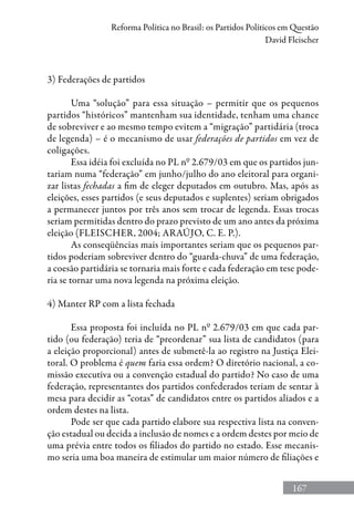 167
Reforma Política no Brasil: os Partidos Políticos em Questão
David Fleischer
3) Federações de partidos
Uma “solução” para essa situação – permitir que os pequenos
partidos “históricos” mantenham sua identidade, tenham uma chance
de sobreviver e ao mesmo tempo evitem a “migração” partidária (troca
de legenda) – é o mecanismo de usar federações de partidos em vez de
coligações.
Essa idéia foi excluída no PL nº 2.679/03 em que os partidos jun-
tariam numa “federação” em junho/julho do ano eleitoral para organi-
zar listas fechadas a fim de eleger deputados em outubro. Mas, após as
eleições, esses partidos (e seus deputados e suplentes) seriam obrigados
a permanecer juntos por três anos sem trocar de legenda. Essas trocas
seriam permitidas dentro do prazo previsto de um ano antes da próxima
eleição (Fleischer, 2004; Araújo, C. E. P.).
As conseqüências mais importantes seriam que os pequenos par-
tidos poderiam sobreviver dentro do “guarda-chuva” de uma federação,
a coesão partidária se tornaria mais forte e cada federação em tese pode-
ria se tornar uma nova legenda na próxima eleição.
4) Manter RP com a lista fechada
Essa proposta foi incluída no PL nº 2.679/03 em que cada par-
tido (ou federação) teria de “preordenar” sua lista de candidatos (para
a eleição proporcional) antes de submetê-la ao registro na Justiça Elei-
toral. O problema é quem faria essa ordem? O diretório nacional, a co-
missão executiva ou a convenção estadual do partido? No caso de uma
federação, representantes dos partidos confederados teriam de sentar à
mesa para decidir as “cotas” de candidatos entre os partidos aliados e a
ordem destes na lista.
Pode ser que cada partido elabore sua respectiva lista na conven-
ção estadual ou decida a inclusão de nomes e a ordem destes por meio de
uma prévia entre todos os filiados do partido no estado. Esse mecanis-
mo seria uma boa maneira de estimular um maior número de filiações e
 