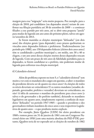169
Reforma Política no Brasil: os Partidos Políticos em Questão
David Fleischer
margem para essa “migração” seria muito pequena. Por exemplo, para a
eleição de 2010, pré-candidatos (ou deputados atuais) teriam de con-
firmar sua filiação partidária até 30 de setembro de 2009 – e continuar
filiados a esse partido por três anos, até se abrir uma pequena “janela”
para mudar de legenda um ano antes do próximo pleito, talvez em agos-
to/setembro de 2013.
Se forem mantidas as eleições municipais “defasadas” (em dois
anos) das eleições gerais (para deputado), esses prazos quebrariam os
vínculos entre deputados federais e prefeituras. Tradicionalmente (no
período pós-1988), uns 150 deputados federais (eleitos dois anos antes)
têm se candidatado a prefeito municipal e, em média, uns 30 a 40 se
elegem, e um ano antes dessas eleições muitos desses deputados trocam
de legenda. Com um prazo de três anos de fidelidade partidária para os
deputados, se forem candidatar-se a prefeito, não poderiam mudar de
legenda para enfrentar essa eleição municipal.
6) Calendário eleitoral
Além do problema exposto no item 5, o “calendário eleitoral” tem
muito a ver com os mandatos dos cargos em questão, a saber: o mandato
do presidente deveria ser de quatro ou cinco anos? As eleições de todos
os níveis deveriam ser coincidentes? E os outros mandatos (senador, de-
putado, governador, prefeito e vereador) deveriam ser coincidentes, ou
não? A idéia de aumentar o mandato do presidente para cinco anos (e
talvez o do governador e do prefeito também), deixando os mandatos
legislativos em quatro anos, simplesmente repetirá a confusão de man-
datos “defasados” no período 1947-1965 – quando o presidente e dez
governadores tinham mandatos de cinco anos e seus respectivos Legisla-
tivos de quatro anos – o que produziu muito confusão.
Por exemplo, Jânio Quadros (UDN) foi eleito presidente em
1960 e tomou posse em 31 de janeiro de 1961 com um Congresso Na-
cional eleito em 1958 (com uma maioria absoluta do PSD-PTB); por-
tanto, Quadros teria de ter esperado até as eleições de outubro de 1962
 