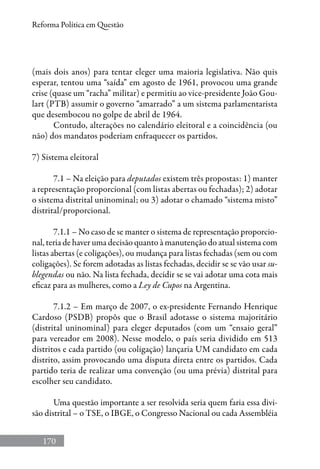 170
Reforma Política em Questão
(mais dois anos) para tentar eleger uma maioria legislativa. Não quis
esperar, tentou uma “saída” em agosto de 1961, provocou uma grande
crise (quase um “racha” militar) e permitiu ao vice-presidente João Gou-
lart (PTB) assumir o governo “amarrado” a um sistema parlamentarista
que desembocou no golpe de abril de 1964.
Contudo, alterações no calendário eleitoral e a coincidência (ou
não) dos mandatos poderiam enfraquecer os partidos.
7) Sistema eleitoral
7.1 – Na eleição para deputados existem três propostas: 1) manter
a representação proporcional (com listas abertas ou fechadas); 2) adotar
o sistema distrital uninominal; ou 3) adotar o chamado “sistema misto”
distrital/proporcional.
7.1.1 – No caso de se manter o sistema de representação proporcio-
nal, teria de haver uma decisão quanto à manutenção do atual sistema com
listas abertas (e coligações), ou mudança para listas fechadas (sem ou com
coligações). Se forem adotadas as listas fechadas, decidir se se vão usar su-
blegendas ou não. Na lista fechada, decidir se se vai adotar uma cota mais
eficaz para as mulheres, como a Ley de Cupos na Argentina.
7.1.2 – Em março de 2007, o ex-presidente Fernando Henrique
Cardoso (PSDB) propôs que o Brasil adotasse o sistema majoritário
(distrital uninominal) para eleger deputados (com um “ensaio geral”
para vereador em 2008). Nesse modelo, o país seria dividido em 513
distritos e cada partido (ou coligação) lançaria UM candidato em cada
distrito, assim provocando uma disputa direta entre os partidos. Cada
partido teria de realizar uma convenção (ou uma prévia) distrital para
escolher seu candidato.
Uma questão importante a ser resolvida seria quem faria essa divi-
são distrital – o TSE, o IBGE, o Congresso Nacional ou cada Assembléia
 
