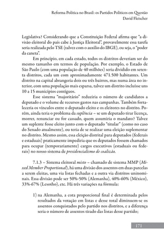 171
Reforma Política no Brasil: os Partidos Políticos em Questão
David Fleischer
Legislativa? Considerando que a Constituição Federal afirma que “a di-
visão eleitoral do país cabe à Justiça Eleitoral”, provavelmente essa tarefa
seria realizada pelo TSE (talvez com o auxílio do IBGE), ou seja, o “poder
da caneta”.
Em princípio, em cada estado, todos os distritos deveriam ser do
mesmo tamanho em termos de população. Por exemplo, o Estado de
São Paulo (com uma população de 40 milhões) seria dividido em seten-
ta distritos, cada um com aproximadamente 471.500 habitantes. Um
distrito na capital abrangeria dois ou três bairros, mas numa área no in-
terior, com uma população mais esparsa, talvez um distrito incluísse uns
10 a 15 municípios contíguos.
Esse sistema “majoritário” reduziria o número de candidatos a
deputado e o volume de recursos gastos nas campanhas. Também forta-
leceria os vínculos entre o deputado eleito e os eleitores no distrito. Po-
rém, ainda teria o problema da suplência – se um deputado tirar licença,
morrer, renunciar ou for cassado, quem assumiria o mandato? Talvez
um suplente fosse eleito junto com o deputado “titular” (como no caso
do Senado atualmente), ou teria de se realizar uma eleição suplementar
no distrito. Mesmo assim, essa eleição distrital para deputados (federais
e estaduais) praticamente impediria que os deputados fossem chamados
para ocupar (temporariamente) cargos executivos (estaduais ou fede-
rais) no nosso sistema de presidencialismo de coalizão.
7.1.3 – Sistema eleitoral misto – chamado de sistema MMP (Mi-
xed Member Proportional), há uma divisão dos assentos em duas parcelas
a serem eleitas, uma via listas fechadas e a outra via distritos uninomi-
nais. Essa divisão pode ser 50%-50% (Alemanha), 40%-60% (México),
33%-67% (Lesotho), etc. Há três variações na fórmula:
1) na Alemanha, a cota proporcional final é determinada pelos
resultados da votação em listas e desse total diminuem-se os
assentos conquistados pelo partido nos distritos, e a diferença
seria o número de assentos tirado das listas desse partido;
 