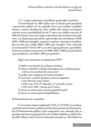 173
Reforma Política no Brasil: os Partidos Políticos em Questão
David Fleischer
7.3 – Cargos majoritários (presidente, governador e prefeito)
A Constituição de 1988 explica que as eleições para presidente
e governador podem ter um segundo turno caso nenhum candidato
alcance a maioria absoluta dos votos válidos. Nas eleições municipais,
somente existe a possibilidade de um 2º turno nas cidades com mais de
200 mil eleitores. Esses três cargos majoritários têm mandatos de quatro
anos, e as eleições para presidente e governador são coincidentes (1998,
2002 e 2006, por exemplo), enquanto os pleitos municipais são defasa-
dos em dois anos (1996, 2000 e 2004, por exemplo). Com a Emenda
Constitucional nº 16 de 1997, esses três cargos ganharam a possibilida-
de de uma reeleição consecutiva em 1998, 2002 e 2006 (para presidente
e governadores) e em 2000 e 2004 para prefeitos.
Quais são as propostas na agenda para 2007?
1) abolir o mecanismo de reeleição imediata;
2) voltar a coincidir as eleições municipais com as eleições gerais;
	 → talvez com mandatos de cinco anos?
3) acabar com a exigência da maioria absoluta;
4) “suavizar” a maioria absoluta, como na Argentina
	 ■ com 45% dos votos é eleito
	 ■ 44% versus 33% (2º colocado), 1º colocado é eleito
	 ■ 43% versus 34% – haverá um 2º turno
5) alterar as normas para a desincompatibilização?
6) alterar as normas para inelegibilidades?
8) Financiamento de campanhas
É um assunto muito complicado. O PL nº 2.679/03 visa ao finan-
ciamento exclusivamente público e proíbe financiamento de fontes priva-
das. O financiamento público (para campanhas) seria calculado para os
partidos com base na proporção de votos válidos recebidos na última elei-
ção (R$ 7,00 por voto). Com um eleitorado estimado em 138 milhões em
 