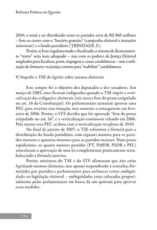 174
Reforma Política em Questão
2010, o total a ser distribuído entre os partidos seria de R$ 966 milhões
– fora os custos com o “horário gratuito” (campanha eleitoral e inserções
semestrais) e o fundo partidário (Trindade, F.).
Porém,sebemregulamentadoefiscalizado,osistemadefinanciamen-
to “misto” seria mais adequado – mas com os poderes da Justiça Eleitoral
ampliadosparafiscalizar,punir,impugnarecassarcandidaturas–semautili-
zação de liminares na justiça comum para “reabilitar” candidaturas.
9) Impedir o TSE de legislar sobre normas eleitorais
Este sempre foi o objetivo dos deputados e dos senadores. Em
março de 2002, estes ficaram indignados quando o TSE impôs a verti-
calização das coligações eleitorais (seis meses fora do prazo estipulado
no art. 16 da Constituição). Os parlamentares tentaram aprovar uma
PEC para reverter essa situação, mas somente a conseguiram em feve-
reiro de 2006. Porém, o STF decidiu que foi aprovada “fora do prazo
estipulado no art. 16”, e a verticalização continuou valendo em 2006.
Pelo menos essa PEC acabou com a verticalização no pleito de 2010.
No final de janeiro de 2007, o TSE reformou a fórmula para a
distribuição do fundo partidário, com repasses maiores para os parti-
dos menores e quantias menores para os partidos maiores. Num prazo
rapidíssimo, os quatro maiores partidos (PT, PMDB, PSDB e PFL)
articularam a aprovação de uma lei complementar praticamente resta-
belecendo a fórmula anterior.
Porém, ministros do TSE e do STF afirmaram que não estão
legislando normas eleitorais, mas apenas respondendo a consultas for-
muladas por partidos e parlamentares para esclarecer certas ambigüi-
dades na legislação eleitoral – ambigüidades estas colocadas proposi-
talmente pelos parlamentares em busca de um quórum para aprovar
essas medidas.
 
