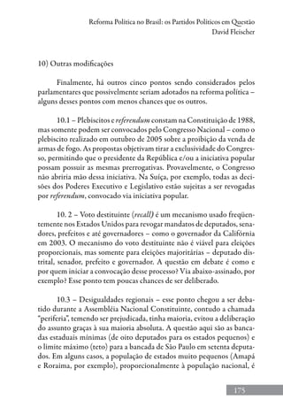175
Reforma Política no Brasil: os Partidos Políticos em Questão
David Fleischer
10) Outras modificações
Finalmente, há outros cinco pontos sendo considerados pelos
parlamentares que possivelmente seriam adotados na reforma política –
alguns desses pontos com menos chances que os outros.
10.1 – Plebiscitos e referendum constam na Constituição de 1988,
mas somente podem ser convocados pelo Congresso Nacional – como o
plebiscito realizado em outubro de 2005 sobre a proibição da venda de
armas de fogo. As propostas objetivam tirar a exclusividade do Congres-
so, permitindo que o presidente da República e/ou a iniciativa popular
possam possuir as mesmas prerrogativas. Provavelmente, o Congresso
não abriria mão dessa iniciativa. Na Suíça, por exemplo, todas as deci-
sões dos Poderes Executivo e Legislativo estão sujeitas a ser revogadas
por referendum, convocado via iniciativa popular.
10. 2 – Voto destituinte (recall) é um mecanismo usado freqüen-
temente nos Estados Unidos para revogar mandatos de deputados, sena-
dores, prefeitos e até governadores – como o governador da Califórnia
em 2003. O mecanismo do voto destituinte não é viável para eleições
proporcionais, mas somente para eleições majoritárias – deputado dis-
trital, senador, prefeito e governador. A questão em debate é como e
por quem iniciar a convocação desse processo? Via abaixo-assinado, por
exemplo? Esse ponto tem poucas chances de ser deliberado.
10.3 – Desigualdades regionais – esse ponto chegou a ser deba-
tido durante a Assembléia Nacional Constituinte, contudo a chamada
“periferia”, temendo ser prejudicada, tinha maioria, evitou a deliberação
do assunto graças à sua maioria absoluta. A questão aqui são as banca-
das estaduais mínimas (de oito deputados para os estados pequenos) e
o limite máximo (teto) para a bancada de São Paulo em setenta deputa-
dos. Em alguns casos, a população de estados muito pequenos (Amapá
e Roraima, por exemplo), proporcionalmente à população nacional, é
 