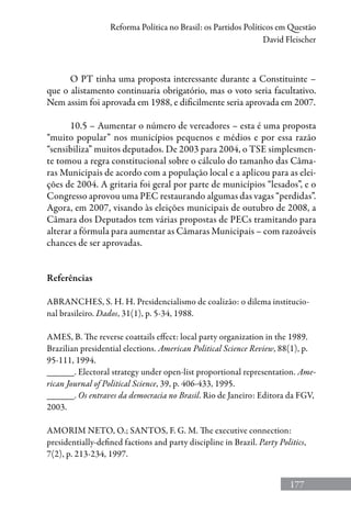 177
Reforma Política no Brasil: os Partidos Políticos em Questão
David Fleischer
O PT tinha uma proposta interessante durante a Constituinte –
que o alistamento continuaria obrigatório, mas o voto seria facultativo.
Nem assim foi aprovada em 1988, e dificilmente seria aprovada em 2007.
10.5 – Aumentar o número de vereadores – esta é uma proposta
“muito popular” nos municípios pequenos e médios e por essa razão
“sensibiliza” muitos deputados. De 2003 para 2004, o TSE simplesmen-
te tomou a regra constitucional sobre o cálculo do tamanho das Câma-
ras Municipais de acordo com a população local e a aplicou para as elei-
ções de 2004. A gritaria foi geral por parte de municípios “lesados”, e o
Congresso aprovou uma PEC restaurando algumas das vagas “perdidas”.
Agora, em 2007, visando às eleições municipais de outubro de 2008, a
Câmara dos Deputados tem várias propostas de PECs tramitando para
alterar a fórmula para aumentar as Câmaras Municipais – com razoáveis
chances de ser aprovadas.
Referências
ABRANCHES, S. H. H. Presidencialismo de coalizão: o dilema institucio-
nal brasileiro. Dados, 31(1), p. 5-34, 1988.
AMES, B. The reverse coattails effect: local party organization in the 1989.
Brazilian presidential elections. American Political Science Review, 88(1), p.
95-111, 1994.
______. Electoral strategy under open-list proportional representation. Ame-
rican Journal of Political Science, 39, p. 406-433, 1995.
______. Os entraves da democracia no Brasil. Rio de Janeiro: Editora da FGV,
2003.
AMORIM NETO, O.; SANTOS, F. G. M. The executive connection:
presidentially-defined factions and party discipline in Brazil. Party Politics,
7(2), p. 213-234, 1997.
 