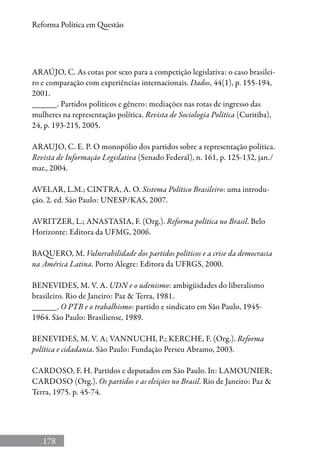 178
Reforma Política em Questão
ARAÚJO, C. As cotas por sexo para a competição legislativa: o caso brasilei-
ro e comparação com experiências internacionais. Dados, 44(1), p. 155-194,
2001.
______. Partidos políticos e gênero: mediações nas rotas de ingresso das
mulheres na representação política. Revista de Sociologia Política (Curitiba),
24, p. 193-215, 2005.
ARAUJO, C. E. P. O monopólio dos partidos sobre a representação política.
Revista de Informação Legislativa (Senado Federal), n. 161, p. 125-132, jan./
mar., 2004.
AVELAR, L.M.; CINTRA, A. O. Sistema Político Brasileiro: uma introdu-
ção. 2. ed. São Paulo: UNESP/KAS, 2007.
AVRITZER, L.; ANASTASIA, F. (Org.). Reforma política no Brasil. Belo
Horizonte: Editora da UFMG, 2006.
BAQUERO, M. Vulnerabilidade dos partidos políticos e a crise da democracia
na América Latina. Porto Alegre: Editora da UFRGS, 2000.
BENEVIDES, M. V. A. UDN e o udenismo: ambigüidades do liberalismo
brasileiro. Rio de Janeiro: Paz  Terra, 1981.
______. O PTB e o trabalhismo: partido e sindicato em São Paulo, 1945-
1964. São Paulo: Brasiliense, 1989.
BENEVIDES, M. V. A; VANNUCHI, P.; KERCHE, F. (Org.). Reforma
política e cidadania. São Paulo: Fundação Perseu Abramo, 2003.
CARDOSO, F. H. Partidos e deputados em São Paulo. In: LAMOUNIER;
CARDOSO (Org.). Os partidos e as eleições no Brasil. Rio de Janeiro: Paz 
Terra, 1975. p. 45-74.
 
