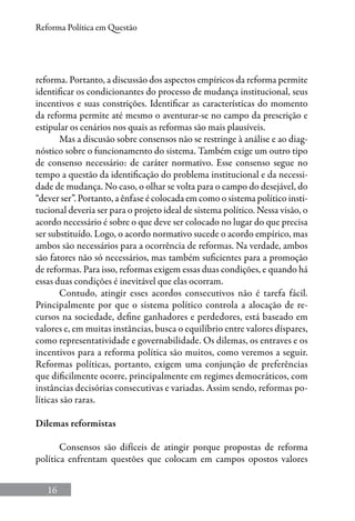 16
Reforma Política em Questão
reforma. Portanto, a discussão dos aspectos empíricos da reforma permite
identificar os condicionantes do processo de mudança institucional, seus
incentivos e suas constrições. Identificar as características do momento
da reforma permite até mesmo o aventurar-se no campo da prescrição e
estipular os cenários nos quais as reformas são mais plausíveis.
Mas a discusão sobre consensos não se restringe à análise e ao diag-
nóstico sobre o funcionamento do sistema. Também exige um outro tipo
de consenso necessário: de caráter normativo. Esse consenso segue no
tempo a questão da identificação do problema institucional e da necessi-
dade de mudança. No caso, o olhar se volta para o campo do desejável, do
“dever ser”. Portanto, a ênfase é colocada em como o sistema político insti-
tucional deveria ser para o projeto ideal de sistema político. Nessa visão, o
acordo necessário é sobre o que deve ser colocado no lugar do que precisa
ser substituído. Logo, o acordo normativo sucede o acordo empírico, mas
ambos são necessários para a ocorrência de reformas. Na verdade, ambos
são fatores não só necessários, mas também suficientes para a promoção
de reformas. Para isso, reformas exigem essas duas condições, e quando há
essas duas condições é inevitável que elas ocorram.
Contudo, atingir esses acordos consecutivos não é tarefa fácil.
Principalmente por que o sistema político controla a alocação de re-
cursos na sociedade, define ganhadores e perdedores, está baseado em
valores e, em muitas instâncias, busca o equilíbrio entre valores díspares,
como representatividade e governabilidade. Os dilemas, os entraves e os
incentivos para a reforma política são muitos, como veremos a seguir.
Reformas políticas, portanto, exigem uma conjunção de preferências
que dificilmente ocorre, principalmente em regimes democráticos, com
instâncias decisórias consecutivas e variadas. Assim sendo, reformas po-
líticas são raras.
Dilemas reformistas
Consensos são difíceis de atingir porque propostas de reforma
política enfrentam questões que colocam em campos opostos valores
 