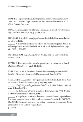 180
Reforma Política em Questão
DIAP  Congresso em Foco. Radiografia do Novo Congresso: legislatura
2007-2011. Brasília: Dept. Intersindical de Assessoria Parlamentar, 2007
(Série Estudos Políticos).
DINIZ, S. As migrações partidárias e o calendário eleitoral. Revista de Socio-
logia e Política. Brasília, n. 15, p. 31-48, 2000.
DULCI, O. S. A UDN e o antipopulismo no Brasil. Belo Horizonte: Editora
da UFMG, 1986.
______. A incômoda questão dos partidos no Brasil: notas para o debate da
reforma política. In: BENEVIDES, M. V. M. et. al. Reforma política..., op.
cit., 2003. p. 300-320.
DUVERGER, M. Os partidos políticos. Brasília: Editora Universidade de
Brasília, 1980.
EVANS, P. Three views of regime change and party organization in Brazil.
Politics and Society, 15(1), p. 1-21, 1986.
FERREIRA, A. M. S. Partido da Frente Liberal: uma facção bem-sucedida.
Brasília: Dissertação (Mestrado)–Universidade de Brasília, 1998.
FLEISCHER, D. A evolução do bipartidarismo brasileiro, 1966-1979. Revis-
ta Brasileira de Estudos Políticos, 51, p. 155-185, 1980.
______. (Org.). Os partidos políticos no Brasil. 2 v. Brasília: Editora Universi-
dade de Brasília, 1981.
______. Da distensão à abertura: as eleições de novembro de 1982. Brasília:
Editora Universidade de Brasília, 1988.
______. Manipulações casuísticas do sistema eleitoral durante o período mi-
litar, ou como usualmente o feitiço voltava contra o feiticeiro. In: SOARES;
D’ARAUJO (Org.). 21 anos de regime militar: balanços e perspectivas. Rio de
Janeiro: Fundação Getúlio Vargas, 1994.
p. 154-197.
 
