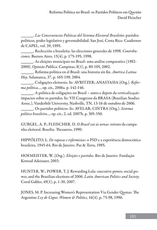 181
Reforma Política no Brasil: os Partidos Políticos em Questão
David Fleischer
______. Las Consecuencias Politicas del Sistema Electoral Brasileño: partidos
políticos, poder legislativo y governabilidad. San José, Costa Rica: Cuadernos
de CAPEL, vol. 39, 1995.
______. Reelección a brasileña: las elecciones generales de 1998. Contribu-
ciones. Buenos Aires, 15(4), p. 175-195, 1998.
______. As eleições municipais no Brasil: uma análise comparativa (1982-
2000). Opinião Pública. Campinas, 8(1), p. 80-105, 2002.
______. Reforma política en el Brasil: una historia sin fin. América Latina
Hoy. Salamanca, 37, p. 165-199, 2004.
______. Coligações eleitorais. In: AVRITZER; ANASTASIA (Org.). Refor-
ma política..., op. cit., 2006a. p. 142-146.
______. A política de coligações no Brasil – antes e depois da verticalização:
impactos sobre os partidos. In: VII Congresso da BRASA (Brazilian Studies
Assoc.), Vanderbilt University, Nashville, TN, 13-16 de outubro de 2006.
______. Os partidos políticos. In: AVELAR; CINTRA (Org.). Sistema
político brasileiro..., op. cit., 2. ed. 2007b. p. 305-350.
GURGEL, A. P.; FLEISCHER, D. O Brasil vai às urnas: retrato da campa-
nha eleitoral. Brasília: Thesaurus, 1990.
HIPPÓLITO, L. De raposas e reformistas: o PSD e a experiência democrática
brasileira, 1945-64. Rio de Janeiro: Paz  Terra, 1985.
HOFMEISTER, W. (Org.). Eleições e partidos. Rio de Janeiro: Fundação
Konrad Adenauer, 2003.
HUNTER, W.; POWER, T. J. Rewarding Lula: executive power, social po-
wer, and the Brazilian elections of 2006. Latin American Politics and Society.
Coral Gables, 49(1), p. 1-30, 2007.
JONES, M. P. Increasing Women’s Representation Via Gender Quotas: The
Argentine Ley de Cupos. Women  Politics, 16(4), p. 75-98, 1996.
 
