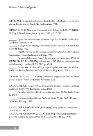 182
Reforma Política em Questão
KECK, M. E. A lógica da diferença: o Partido dos Trabalhadores e a constru-
ção da democracia no Brasil. São Paulo: Ática, 1992.
KINZO, M. D. G. Novos partidos: o início do debate. In: LAMOUNIER,
B. (Org.). Voto de desconfiança, op. cit., 1980. p. 217-259.
______. Oposição e autoritarismo: gêneses e trajetória do MDB, 1966-1979.
São Paulo: Vértice, 1988.
______. Radiografia do quadro partidário brasileiro. São Paulo: Konrad Ade-
nauer Stiftung, 1993.
______. PMDB: Partido do Movimento Democrático Brasileiro. St. Augustin
(Alemanha): Konrad Adenauer Stiftung, 1996.
______. Parties and elections: Brazil’s democratic experience since 1985, In:
DUNKERLEY; KINZO (Org.). Brazil since 1985: Politics, economy, society
and democracy. London: ILAS, 2003. p. 42-61.
______. Os partidos no eleitorado: percepções públicas e laços partidários
no Brasil. Revista Brasileira de Ciências Sociais, 57, p. 65-81, 2005.
KRAUSE, S.; SCHMITT, R. (Org.). Partidos e coligações eleitorais no Brasil.
Rio de Janeiro: Fundação Konrad Adenauer, 2005.
LAMOUNIER, B. (Org.). Voto de desconfiança: eleições e mudança política
no Brasil: 1970-1979. Petrópolis: Vozes, 1980.
______. Partidos e utopias: o Brasil no liminar dos anos 90. São Paulo: Loyo-
la, 1989.
______. A democracia brasileira no limiar do século 21. São Paulo: Konrad
Adenauer Stiftung, 1996.
LAMOUNIER, B.; CARDOSO, F. H. (Org.). Os partidos e as eleições no
Brasil, op. cit., 1975.
LAMOUNIER, B.; KINZO, M. D. G. Partidos políticos, representação e
processo eleitoral no Brasil, 1945-1978. Dados, 19, p. 11-32, 1978.
 