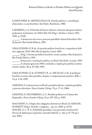 183
Reforma Política no Brasil: os Partidos Políticos em Questão
David Fleischer
LAMOUNIER, B.; MENEGUELLO, R. Partidos políticos e consolidação
democrática: o caso brasileiro. São Paulo: Brasiliense, 1986.
LAVAREDA, J. A. O Partido da Frente Liberal: o dissenso dos governadores
pedessistas nordestinos. In: FALCÃO; SÁ (Org.). Nordeste: eleições 1982,
1985. p. 39-60.
______. A democracia das urnas: processo partidário eleitoral brasileiro. Rio
de Janeiro: Rio Fundo Editora, 1991.
LIMA JUNIOR, O. B. de. Os partidos políticos brasileiros: a experiência fede-
ral e regional, 1945-1964. Rio de Janeiro: Graal, 1983.
______. (Org.). Sistema partidário brasileiro: teoria e prática. Rio de Janeiro:
Rio Fundo Editora, 1991.
______. Democracia e instituições políticas no Brasil. São Paulo: Loyola, 1993.
______. As eleições gerais de 1994: resultados e implicações político-institu-
cionais. Dados, 38, p. 93-106, 1995.
LIMA JUNIOR, O. B.; SCHMITT, R. A.; NICOLAU, J. M. A produção
brasileira recente sobre partidos, eleições e comportamento político. BIB, v.
34, p. 3-36, 1992.
LIMONGI, F. A democracia no Brasil: presidencialismo, coalizão partidária
e processo decisório. Novos Estudos Cebrap, 76, p. 17-41, 2006.
LIMONGI, F.; FIGUEIREDO, A. C. Partidos políticos na Câmara dos
Deputados. Novos Estudos Cebrap, 45, p. 497-525, p. 1995.
MACHADO, A. A lógica das coligações eleitorais no Brasil, In: KRAUSE;
SCHMITT (Org.). Partidos e coligações..., op. cit., 2005. p. 43-83.
MACIEL, E. C. B. A. Fidelidade partidária: um panorama institucional.
Revista de Informação Legislativa (Senado Federal), n. 161, p. 67-78, jan./
mar. 2004.
 