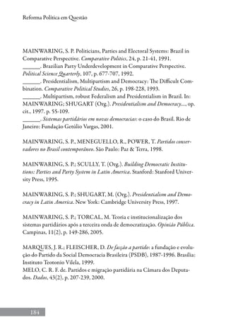184
Reforma Política em Questão
MAINWARING, S. P. Politicians, Parties and Electoral Systems: Brazil in
Comparative Perspective. Comparative Politics, 24, p. 21-41, 1991.
______. Brazilian Party Underdevelopment in Comparative Perspective.
Political Science Quarterly, 107, p. 677-707, 1992.
______. Presidentialism, Multipartism and Democracy: The Difficult Com-
bination. Comparative Political Studies, 26, p. 198-228, 1993.
______. Multipartism, robust Federalism and Presidentialism in Brazil. In:
MAINWARING; SHUGART (Org.). Presidentialism and Democracy..., op.
cit., 1997. p. 55-109.
______. Sistemas partidários em novas democracias: o caso do Brasil. Rio de
Janeiro: Fundação Getúlio Vargas, 2001.
MAINWARING, S. P., MENEGUELLO, R., POWER, T. Partidos conser-
vadores no Brasil contemporâneo. São Paulo: Paz  Terra, 1998.
MAINWARING, S. P.; SCULLY, T. (Org.). Building Democratic Institu-
tions: Parties and Party System in Latin America. Stanford: Stanford Univer-
sity Press, 1995.
MAINWARING, S. P.; SHUGART, M. (Org.). Presidentialism and Demo-
cracy in Latin America. New York: Cambridge University Press, 1997.
MAINWARING, S. P.; TORCAL, M. Teoria e institucionalização dos
sistemas partidários após a terceira onda de democratização. Opinião Pública.
Campinas, 11(2), p. 149-286, 2005.
MARQUES, J. R.; FLEISCHER, D. De facção a partido: a fundação e evolu-
ção do Partido da Social Democracia Brasileira (PSDB), 1987-1996. Brasília:
Instituto Teotonio Vilela, 1999.
MELO, C. R. F. de. Partidos e migração partidária na Câmara dos Deputa-
dos. Dados, 43(2), p. 207-239, 2000.
 