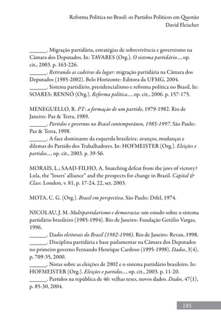 185
Reforma Política no Brasil: os Partidos Políticos em Questão
David Fleischer
______. Migração partidária, estratégias de sobrevivência e governismo na
Câmara dos Deputados. In: TAVARES (Org.). O sistema partidário..., op.
cit., 2003. p. 163-226.
______. Retirando as cadeiras do lugar: migração partidária na Câmara dos
Deputados (1985-2002). Belo Horizonte: Editora da UFMG, 2004.
______. Sistema partidário, presidencialismo e reforma política no Brasil, In:
SOARES; RENNÓ (Org.). Reforma política..., op. cit., 2006. p. 157-175.
MENEGUELLO, R. PT: a formação de um partido, 1979-1982. Rio de
Janeiro: Paz  Terra, 1989.
______. Partidos e governos no Brasil contemporâneo, 1985-1997. São Paulo:
Paz  Terra, 1998.
______. A face dominante da esquerda brasileira: avanços, mudanças e
dilemas do Partido dos Trabalhadores. In: HOFMEISTER (Org.). Eleições e
partidos..., op. cit., 2003. p. 39-56.
MORAIS, L.; SAAD-FILHO, A. Snatching defeat from the jaws of victory?
Lula, the “losers’ alliance” and the prospects for change in Brazil. Capital 
Class. London, v. 81, p. 17-24, 22, set. 2003.
MOTA, C. G. (Org.). Brasil em perspectiva. São Paulo: Difel, 1974.
NICOLAU, J. M. Multipartidarismo e democracia: um estudo sobre o sistema
partidário brasileiro (1985-1994). Rio de Janeiro: Fundação Getúlio Vargas,
1996.
______. Dados eleitorais do Brasil (1982-1996). Rio de Janeiro: Revan, 1998.
______. Disciplina partidária e base parlamentar na Câmara dos Deputados
no primeiro governo Fernando Henrique Cardoso (1995-1998). Dados, 3(4),
p. 709-35, 2000.
______. Notas sobre as eleições de 2002 e o sistema partidário brasileiro. In:
HOFMEISTER (Org.). Eleições e partidos..., op. cit., 2003. p. 11-20.
______. Partidos na república de 46: velhas teses, novos dados. Dados, 47(1),
p. 85-30, 2004.
 