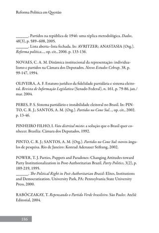 186
Reforma Política em Questão
______. Partidos na república de 1946: uma réplica metodológica. Dados,
48(3), p. 589–608, 2005.
______. Lista aberta–lista fechada. In: AVRITZER; ANASTASIA (Org.).
Reforma política..., op. cit., 2006. p. 133-136.
NOVAES, C. A. M. Dinâmica institucional da representação: individua-
lismo e partidos na Câmara dos Deputados. Novos Estudos Cebrap, 38, p.
99-147, 1994.
OLIVEIRA, A. F. Estatuto jurídico da fidelidade partidária e sistema eleito-
ral. Revista de Informação Legislativa (Senado Federal), n. 161, p. 79-86, jan./
mar. 2004.
PERES, P. S. Sistema partidário e instabilidade eleitoral no Brasil. In: PIN-
TO, C. R. J.; SANTOS, A. M. (Org.). Partidos no Cone Sul..., op. cit., 2002.
p. 13-46.
PINHEIRO FILHO, I. Voto distrital misto: a solução que o Brasil quer co-
nhecer. Brasília: Câmara dos Deputados, 1992.
PINTO, C. R. J.; SANTOS, A. M. (Org.). Partidos no Cone Sul: novos ângu-
los de pesquisa. Rio de Janeiro: Konrad Adenauer Stiftung, 2002.
POWER, T. J. Parties, Puppets and Paradoxes: Changing Attitudes toward
Party Institutionalization in Post-Authoritarian Brazil. Party Politics, 3(2), p.
189-219, 1995.
______. The Political Right in Post-Authoritarian Brazil: Elites, Institutions
and Democratization. University Park, PA: Pennsylvania State University
Press, 2000.
RABÓCZAKAY, T. Repensando o Partido Verde brasileiro. São Paulo: Ateliê
Editorial, 2004.
 