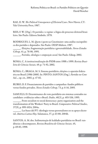 187
Reforma Política no Brasil: os Partidos Políticos em Questão
David Fleischer
RAE, D. W. The Political Consequences of Electoral Laws. New Haven, CT:
Yale University Press, 1967.
REIS, F. W. (Org.). Os partidos e o regime: a lógica do processo eleitoral brasi-
leiro. São Paulo: Editora Símbolo, 1978.
RODRIGUES, L. M. Quem é quem na Constituinte: uma análise sociopolíti-
ca dos partidos e deputados. São Paulo: OESP-Maltese, 1987.
______. Eleições, fragmentação partidária e governabilidade. Novos Estudos
Cebrap, 41, p. 78-90, 1995.
______. Partidos, ideologia e composição social. São Paulo: Edusp, 2002.
ROMA, C. A institucionalização do PSDB entre 1988 e 1999. Revista Brasi-
leira de Ciências Sociais, 49, p. 71-92, 2002.
ROMA, C.; BRAGA, M. S. Sistema partidário, eleições e a questão federa-
tiva no Brasil (1986-2000). In: PINTO; SANTOS (Org.). Partidos no Cone
Sul..., op. cit., 2002. p. 47-82.
RUBIO, D. F. Financiamento de partidos e campanhas: fundos públicos
versus fundos privados. Novos Estudos Cebrap, 73, p. 6-16, 2005.
SAMUELS, D. Determinantes do voto partidário em sistemas centrados no
candidato: evidências sobre o Brasil. Dados, 40(3), p. 493-536, 1995.
______. From socialism to social democracy: party organization and the
transformation of the Workers’ Party in Brazil. Comparative Political Studies,
37(9), p. 999-1024, 2004a.
______. Las bases del PT: ideologia versus personalismo en su apoyo electo-
ral. América Latina Hoy. Salamanca, 37, p. 63-80, 2004b.
SANTOS, A. M. dos. Sedimentação de lealdades partidárias no Brasil: ten-
dências e descompassos. Revista Brasileira de Ciências Sociais, 45,
p. 69-83, 1998.
 