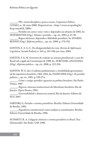 188
Reforma Política em Questão
______. PFL: muita disciplina e pouca coesão. Conjuntura Política
(UFMG), n. 18, maio 2000. Disponível em: http://www.cevep.ufmg.br/
bacp/maio018. 2000.
______. Partidos em carne e osso: votos e deputados nas eleições de 2002. In:
HOFMEISTER (Org.). Eleições e partidos..., op. cit., 2003, p. 21-38.
______. Regras eleitorais, deputados e fidelidade partidária. In: SOARES;
RENNÓ (Org.). Reforma política..., op. cit., 2006. p. 176-192.
SANTOS, E. A. G. C. Da obrigatoriedade do voto. Revista de Informação
Legislativa. Senado Federal, n. 161, p. 101-106, jan./mar. 2004.
SANTOS, F. G. M. Governos de coalizão no sistema presidencial: o caso do
Brasil sob a égide da Constituição de 1988. In: AVRITZER; ANASTASIA
(Org.). Reforma política..., op. cit., 2006. p. 223-236.
SANTOS, W. G. dos. Coalizões parlamentares e instabilidade governamen-
tal da experiência brasileira, 1961-1964. In: FLEISCHER (Org.). Os partidos
políticos..., op. cit., 1981. p. 259-274.
______. Crime e castigo: partidos e generais na política brasileira. São Paulo:
Vértice, 1987.
______. Regresso: máscaras institucionais do liberalismo brasileiro. Rio de
Janeiro: Opera Nostra, 1994.
______. Governabilidade e democracia natural. Rio de Janeiro: Editora da
FGV, 2007.
SARTORI, G. Partidos e sistemas partidários. Brasília: Editora Universidade
de Brasília, 1982.
______. Engenharia constitucional: como mudam as constituições. Brasília:
Editora Universidade de Brasília, 1996.
SCHMITT, R. A. Coligações eleitorais e sistema partidário no Brasil. Tese
(Doutorado). São Paulo: USP, 1998.
 