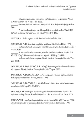 189
Reforma Política no Brasil: os Partidos Políticos em Questão
David Fleischer
______. Migração partidária e reeleição na Câmara dos Deputados. Novos
Estudos Cebrap, 54, p. 127-146, 1999.
______. Partidos políticos no Brasil, 1945-2000. Rio de Janeiro: Jorge Zahar,
2001.
______. A nacionalização dos partidos políticos brasileiros. In: TAVARES
(Org.). O sistema partidário..., op. cit., 2003. p.149-159.
SINGER, A. Folha explica – PT. São Paulo: Publifolha, 2001.
SOARES, G. A. D. Sociedade e política no Brasil. São Paulo: Difel, 1973.
______. Colégio eleitoral, convenções partidárias e eleições diretas. Petrópolis:
Vozes, 1984.
______. A política brasileira: novos partidos e velhos conflitos. In: FLEIS-
CHER (Org.). Da distensão à abertura, op. cit., 1988. p. 91-118.
______. A democracia interrompida. Rio de Janeiro: Fundação Getúlio Var-
gas, 2001.
SOARES, G. A. D.; RENNÓ, L. R. (Org.). Reforma política: lições da histó-
ria recente. Rio de Janeiro: Fundação Getúlio Vargas, 2006.
SOARES, G. A. D.; D’ARAUJO, M. C. (Org.). 21 Anos de regime militar:
balanço e perspectivas. Rio de Janeiro: 1994.
SOARES, G. A. D.; VALLE, N. de. O charme discreto do socialismo more-
no. Dados, 28(2), p. 253-73, 1985.
SOARES, P. H. Vantagens e desvantagens do voto facultativo. Revista de
Informação Legislativa, Senado Federal, n. 161, p. 107-116, jan./mar. 2004.
SOUSA, V. R. As coligações partidárias nos períodos 1986-1994 versus 1954-
1962. Dissertação (Mestrado). Brasília: Universidade de Brasília, 1996.
 