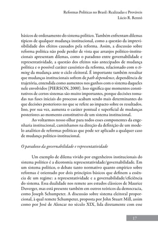 17
Reformas Políticas no Brasil: Realizadas e Prováveis
Lúcio R. Rennó
básicos de ordenamento do sistema político. Também enfrentam dilemas
típicos de qualquer mudança institucional, como a questão da imprevi-
sibilidade dos efeitos causados pela reforma. Assim, a discussão sobre
reforma política não pode perder de vista que arranjos político-institu-
cionais apresentam dilemas, como o paradoxo entre governabilidade e
representatividade, a questão dos efeitos não antecipados de mudança
política e o possível caráter casuístico da reforma, relacionado com o ti-
ming da mudança ante o ciclo eleitoral. É importante também ressaltar
que mudanças institucionais sofrem de path dependence, dependência de
trajetória, entendida como aumentos nos ganhos com o sistema daqueles
nele envolvidos (Pierson, 2000). Isso significa que momentos consti-
tutivos de certos sistemas são muito importantes, porque decisões toma-
das nas fases iniciais do processo acabam sendo mais determinantes do
que decisões posteriores no que se refere ao impacto sobre os resultados.
Isso, por sua vez, aumenta o caráter pontual e superficial de mudanças
posteriores ao momento constitutivo de um sistema institucional.
Ao voltarmos nosso olhar para todos esses componentes da enge-
nharia institucional, caminhamos na direção da definição de um mode-
lo analítico de reformas políticas que pode ser aplicado a qualquer caso
de mudança político‑institucional.
O paradoxo da governabilidade e representatividade
Um exemplo de dilema vivido por engenheiros institucionais do
sistema político é a dicotomia representatividade/governabilidade. Em
um sistema político, o debate tanto normativo quanto empírico sobre
reformas é orientado por dois princípios básicos que definem a essên-
cia de um regime: a representatividade e a governabilidade/eficiência
do sistema. Essa dualidade nos remete aos estudos clássicos de Maurice
Duverger, mas está presente também em outros teóricos da democracia,
como Joseph Schumpeter. A discussão sobre sistema eleitoral propor-
cional, à qual remete Schumpeter, proposta por John Stuart Mill, assim
como por José de Alencar no século XIX, lida diretamente com esse
 