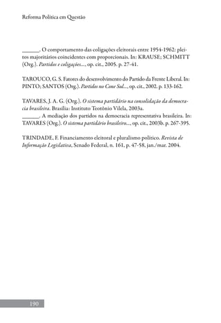190
Reforma Política em Questão
______. O comportamento das coligações eleitorais entre 1954-1962: plei-
tos majoritários coincidentes com proporcionais. In: KRAUSE; SCHMITT
(Org.). Partidos e coligações..., op. cit., 2005. p. 27-41.
TAROUCO, G. S. Fatores do desenvolvimento do Partido da Frente Liberal. In:
PINTO; SANTOS (Org.). Partidos no Cone Sul..., op. cit., 2002. p. 133-162.
TAVARES, J. A. G. (Org.). O sistema partidário na consolidação da democra-
cia brasileira. Brasília: Instituto Teotônio Vilela, 2003a.
______. A mediação dos partidos na democracia representativa brasileira. In:
TAVARES (Org.). O sistema partidário brasileiro..., op. cit., 2003b. p. 267-395.
TRINDADE, F. Financiamento eleitoral e pluralismo político. Revista de
Informação Legislativa, Senado Federal, n. 161, p. 47-58, jan./mar. 2004.
 