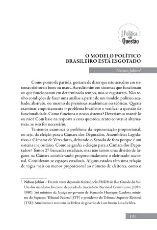 191
Nelson Jobim*
O MODELO POLÍTICO
BRASILEIRO ESTÁ ESGOTADO
*	 Nelson Jobim – Foi três vezes deputado federal pelo PMDB do Rio Grande do Sul.
Um dos mandatos foi como deputado da Assembléia Nacional Constituinte (1987-
1990). Foi ministro da Justiça no governo de Fernando Henrique Cardoso, minis-
tro do Supremo Tribunal Federal (STF) e presidente do Tribunal Superior Eleitoral
(TSE). Atualmente é ministro da Defesa do governo de Luiz Inácio Lula da Silva.
Como ponto de partida, gostaria de dizer que não acredito em sis-
temas eleitorais bons ou maus. Acredito sim em sistemas que funcionam
ou que funcionaram em determinado tempo, mas se esgotaram. Não te-
nho condições de fazer uma análise a partir de um modelo político aca-
bado, abstrato, ou mesmo de premissas acadêmicas ou teóricas. Queria
examinar empiricamente o problema brasileiro e verificar a questão da
funcionalidade. Como funciona o nosso sistema? Deveríamos mantê-lo
ou não? Com base na resposta a essas questões, tento construir alterna-
tivas, se isso for necessário.
Tentemos examinar o problema da representação proporcional,
ou seja, da eleição para a Câmara dos Deputados, Assembléias Legisla-
tivas e Câmaras de Vereadores, deixando o Senado de fora porque é um
sistema majoritário. Como se ganha a eleição para a Câmara dos Depu-
tados? Temos 27 bancadas estaduais, mas não temos uma divisão de lu-
gares na Câmara considerando proporcionalmente o eleitorado nacio-
nal. Consideram-se espaços estaduais. Alguns estados têm uma relação
de vagas mais ou menos proporcional ao número de eleitores, como o
 